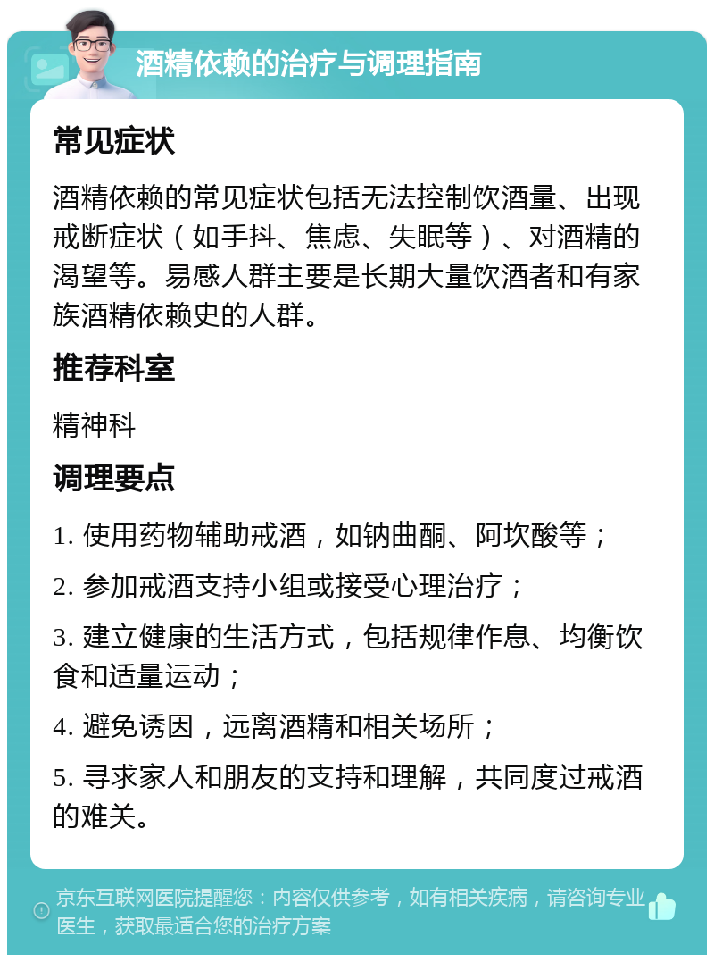 酒精依赖的治疗与调理指南 常见症状 酒精依赖的常见症状包括无法控制饮酒量、出现戒断症状（如手抖、焦虑、失眠等）、对酒精的渴望等。易感人群主要是长期大量饮酒者和有家族酒精依赖史的人群。 推荐科室 精神科 调理要点 1. 使用药物辅助戒酒，如钠曲酮、阿坎酸等； 2. 参加戒酒支持小组或接受心理治疗； 3. 建立健康的生活方式，包括规律作息、均衡饮食和适量运动； 4. 避免诱因，远离酒精和相关场所； 5. 寻求家人和朋友的支持和理解，共同度过戒酒的难关。