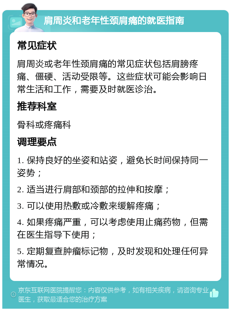 肩周炎和老年性颈肩痛的就医指南 常见症状 肩周炎或老年性颈肩痛的常见症状包括肩膀疼痛、僵硬、活动受限等。这些症状可能会影响日常生活和工作，需要及时就医诊治。 推荐科室 骨科或疼痛科 调理要点 1. 保持良好的坐姿和站姿，避免长时间保持同一姿势； 2. 适当进行肩部和颈部的拉伸和按摩； 3. 可以使用热敷或冷敷来缓解疼痛； 4. 如果疼痛严重，可以考虑使用止痛药物，但需在医生指导下使用； 5. 定期复查肿瘤标记物，及时发现和处理任何异常情况。