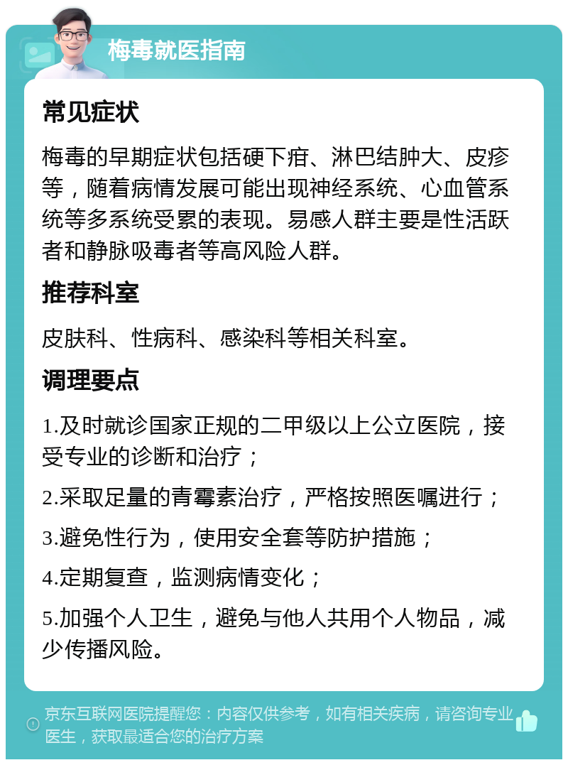 梅毒就医指南 常见症状 梅毒的早期症状包括硬下疳、淋巴结肿大、皮疹等，随着病情发展可能出现神经系统、心血管系统等多系统受累的表现。易感人群主要是性活跃者和静脉吸毒者等高风险人群。 推荐科室 皮肤科、性病科、感染科等相关科室。 调理要点 1.及时就诊国家正规的二甲级以上公立医院，接受专业的诊断和治疗； 2.采取足量的青霉素治疗，严格按照医嘱进行； 3.避免性行为，使用安全套等防护措施； 4.定期复查，监测病情变化； 5.加强个人卫生，避免与他人共用个人物品，减少传播风险。