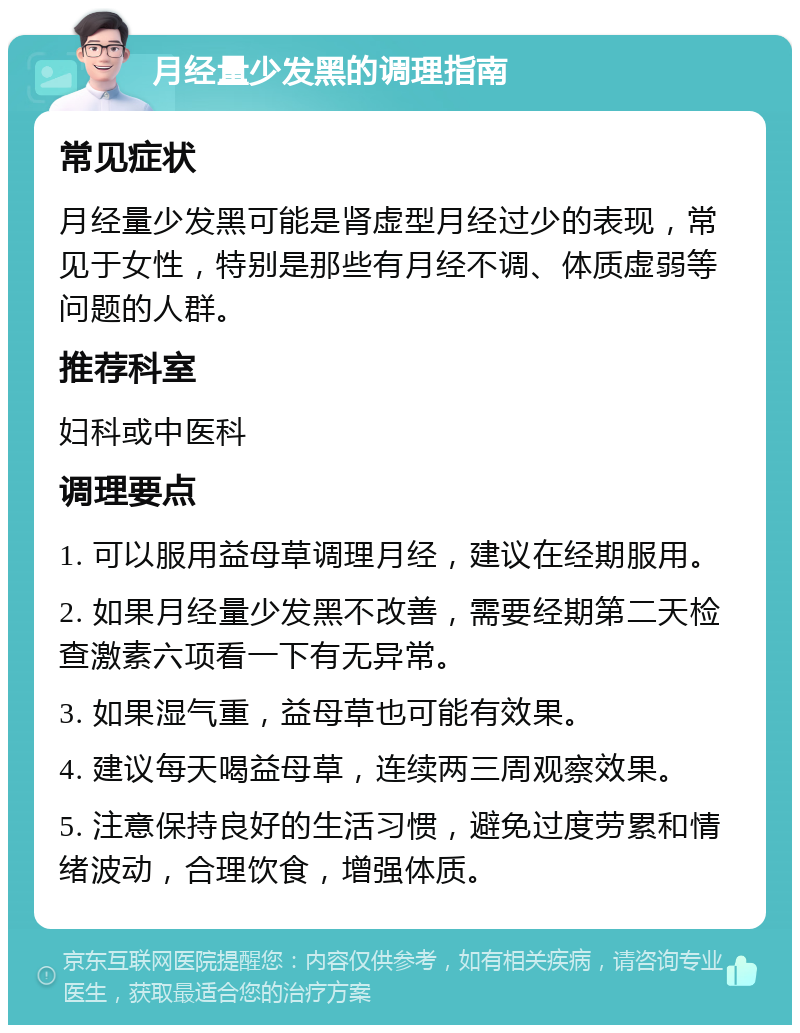 月经量少发黑的调理指南 常见症状 月经量少发黑可能是肾虚型月经过少的表现，常见于女性，特别是那些有月经不调、体质虚弱等问题的人群。 推荐科室 妇科或中医科 调理要点 1. 可以服用益母草调理月经，建议在经期服用。 2. 如果月经量少发黑不改善，需要经期第二天检查激素六项看一下有无异常。 3. 如果湿气重，益母草也可能有效果。 4. 建议每天喝益母草，连续两三周观察效果。 5. 注意保持良好的生活习惯，避免过度劳累和情绪波动，合理饮食，增强体质。