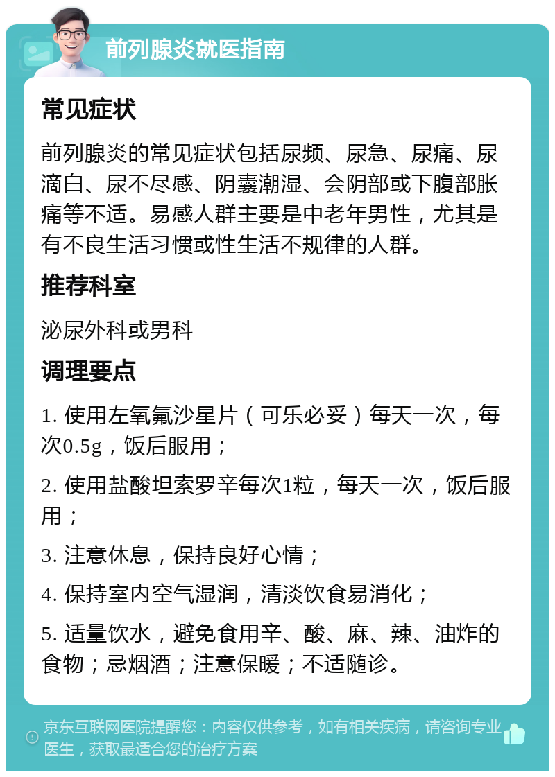 前列腺炎就医指南 常见症状 前列腺炎的常见症状包括尿频、尿急、尿痛、尿滴白、尿不尽感、阴囊潮湿、会阴部或下腹部胀痛等不适。易感人群主要是中老年男性，尤其是有不良生活习惯或性生活不规律的人群。 推荐科室 泌尿外科或男科 调理要点 1. 使用左氧氟沙星片（可乐必妥）每天一次，每次0.5g，饭后服用； 2. 使用盐酸坦索罗辛每次1粒，每天一次，饭后服用； 3. 注意休息，保持良好心情； 4. 保持室内空气湿润，清淡饮食易消化； 5. 适量饮水，避免食用辛、酸、麻、辣、油炸的食物；忌烟酒；注意保暖；不适随诊。