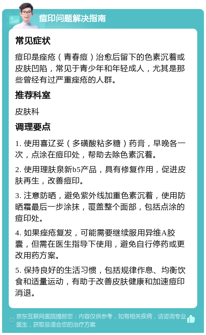 痘印问题解决指南 常见症状 痘印是痤疮（青春痘）治愈后留下的色素沉着或皮肤凹陷，常见于青少年和年轻成人，尤其是那些曾经有过严重痤疮的人群。 推荐科室 皮肤科 调理要点 1. 使用喜辽妥（多磺酸粘多糖）药膏，早晚各一次，点涂在痘印处，帮助去除色素沉着。 2. 使用理肤泉新b5产品，具有修复作用，促进皮肤再生，改善痘印。 3. 注意防晒，避免紫外线加重色素沉着，使用防晒霜最后一步涂抹，覆盖整个面部，包括点涂的痘印处。 4. 如果痤疮复发，可能需要继续服用异维A胶囊，但需在医生指导下使用，避免自行停药或更改用药方案。 5. 保持良好的生活习惯，包括规律作息、均衡饮食和适量运动，有助于改善皮肤健康和加速痘印消退。