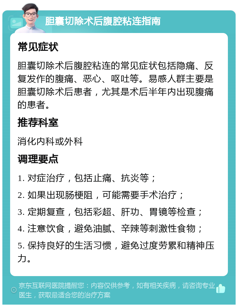 胆囊切除术后腹腔粘连指南 常见症状 胆囊切除术后腹腔粘连的常见症状包括隐痛、反复发作的腹痛、恶心、呕吐等。易感人群主要是胆囊切除术后患者，尤其是术后半年内出现腹痛的患者。 推荐科室 消化内科或外科 调理要点 1. 对症治疗，包括止痛、抗炎等； 2. 如果出现肠梗阻，可能需要手术治疗； 3. 定期复查，包括彩超、肝功、胃镜等检查； 4. 注意饮食，避免油腻、辛辣等刺激性食物； 5. 保持良好的生活习惯，避免过度劳累和精神压力。