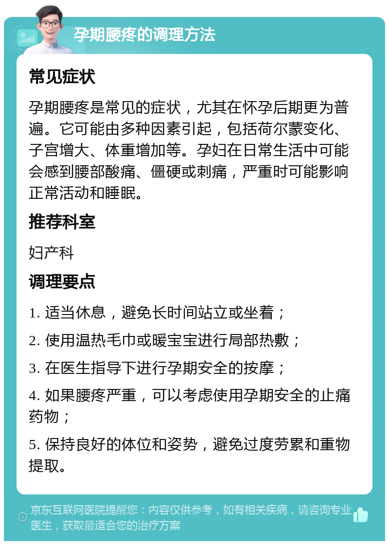 孕期腰疼的调理方法 常见症状 孕期腰疼是常见的症状，尤其在怀孕后期更为普遍。它可能由多种因素引起，包括荷尔蒙变化、子宫增大、体重增加等。孕妇在日常生活中可能会感到腰部酸痛、僵硬或刺痛，严重时可能影响正常活动和睡眠。 推荐科室 妇产科 调理要点 1. 适当休息，避免长时间站立或坐着； 2. 使用温热毛巾或暖宝宝进行局部热敷； 3. 在医生指导下进行孕期安全的按摩； 4. 如果腰疼严重，可以考虑使用孕期安全的止痛药物； 5. 保持良好的体位和姿势，避免过度劳累和重物提取。