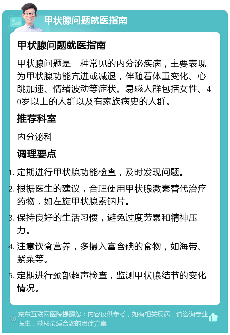 甲状腺问题就医指南 甲状腺问题就医指南 甲状腺问题是一种常见的内分泌疾病，主要表现为甲状腺功能亢进或减退，伴随着体重变化、心跳加速、情绪波动等症状。易感人群包括女性、40岁以上的人群以及有家族病史的人群。 推荐科室 内分泌科 调理要点 定期进行甲状腺功能检查，及时发现问题。 根据医生的建议，合理使用甲状腺激素替代治疗药物，如左旋甲状腺素钠片。 保持良好的生活习惯，避免过度劳累和精神压力。 注意饮食营养，多摄入富含碘的食物，如海带、紫菜等。 定期进行颈部超声检查，监测甲状腺结节的变化情况。