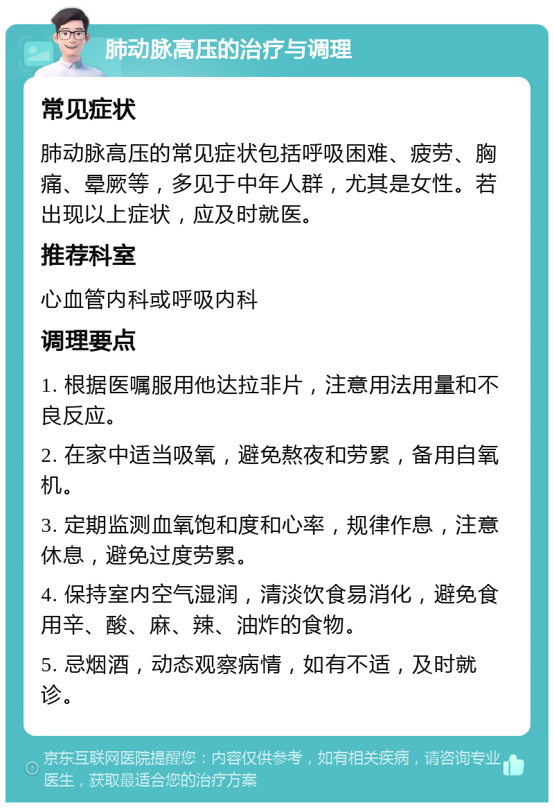 肺动脉高压的治疗与调理 常见症状 肺动脉高压的常见症状包括呼吸困难、疲劳、胸痛、晕厥等，多见于中年人群，尤其是女性。若出现以上症状，应及时就医。 推荐科室 心血管内科或呼吸内科 调理要点 1. 根据医嘱服用他达拉非片，注意用法用量和不良反应。 2. 在家中适当吸氧，避免熬夜和劳累，备用自氧机。 3. 定期监测血氧饱和度和心率，规律作息，注意休息，避免过度劳累。 4. 保持室内空气湿润，清淡饮食易消化，避免食用辛、酸、麻、辣、油炸的食物。 5. 忌烟酒，动态观察病情，如有不适，及时就诊。