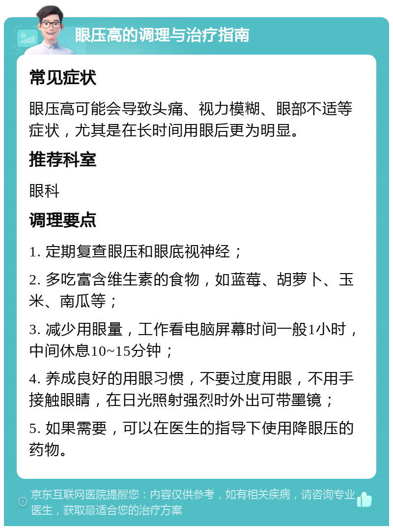 眼压高的调理与治疗指南 常见症状 眼压高可能会导致头痛、视力模糊、眼部不适等症状，尤其是在长时间用眼后更为明显。 推荐科室 眼科 调理要点 1. 定期复查眼压和眼底视神经； 2. 多吃富含维生素的食物，如蓝莓、胡萝卜、玉米、南瓜等； 3. 减少用眼量，工作看电脑屏幕时间一般1小时，中间休息10~15分钟； 4. 养成良好的用眼习惯，不要过度用眼，不用手接触眼睛，在日光照射强烈时外出可带墨镜； 5. 如果需要，可以在医生的指导下使用降眼压的药物。