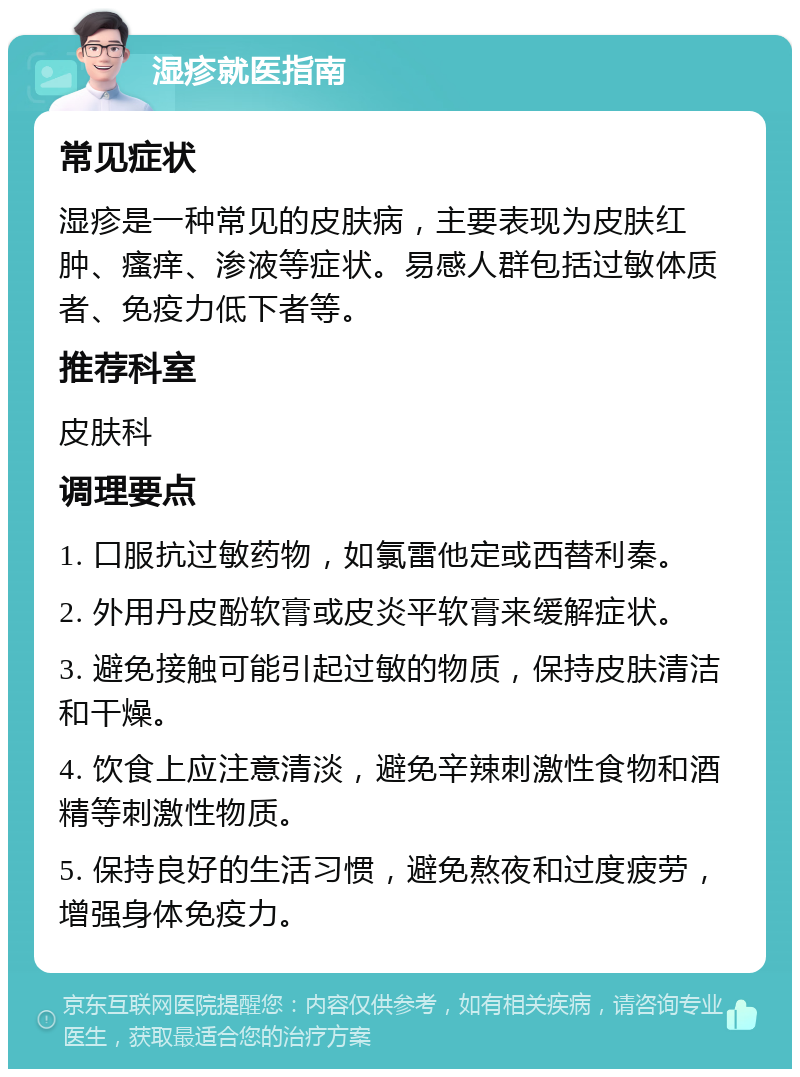 湿疹就医指南 常见症状 湿疹是一种常见的皮肤病，主要表现为皮肤红肿、瘙痒、渗液等症状。易感人群包括过敏体质者、免疫力低下者等。 推荐科室 皮肤科 调理要点 1. 口服抗过敏药物，如氯雷他定或西替利秦。 2. 外用丹皮酚软膏或皮炎平软膏来缓解症状。 3. 避免接触可能引起过敏的物质，保持皮肤清洁和干燥。 4. 饮食上应注意清淡，避免辛辣刺激性食物和酒精等刺激性物质。 5. 保持良好的生活习惯，避免熬夜和过度疲劳，增强身体免疫力。