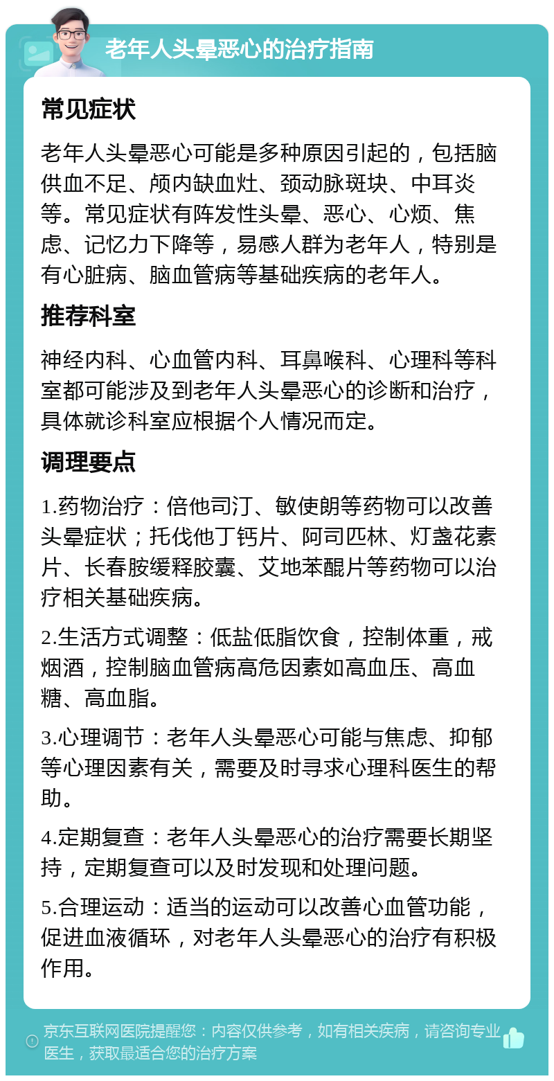 老年人头晕恶心的治疗指南 常见症状 老年人头晕恶心可能是多种原因引起的，包括脑供血不足、颅内缺血灶、颈动脉斑块、中耳炎等。常见症状有阵发性头晕、恶心、心烦、焦虑、记忆力下降等，易感人群为老年人，特别是有心脏病、脑血管病等基础疾病的老年人。 推荐科室 神经内科、心血管内科、耳鼻喉科、心理科等科室都可能涉及到老年人头晕恶心的诊断和治疗，具体就诊科室应根据个人情况而定。 调理要点 1.药物治疗：倍他司汀、敏使朗等药物可以改善头晕症状；托伐他丁钙片、阿司匹林、灯盏花素片、长春胺缓释胶囊、艾地苯醌片等药物可以治疗相关基础疾病。 2.生活方式调整：低盐低脂饮食，控制体重，戒烟酒，控制脑血管病高危因素如高血压、高血糖、高血脂。 3.心理调节：老年人头晕恶心可能与焦虑、抑郁等心理因素有关，需要及时寻求心理科医生的帮助。 4.定期复查：老年人头晕恶心的治疗需要长期坚持，定期复查可以及时发现和处理问题。 5.合理运动：适当的运动可以改善心血管功能，促进血液循环，对老年人头晕恶心的治疗有积极作用。