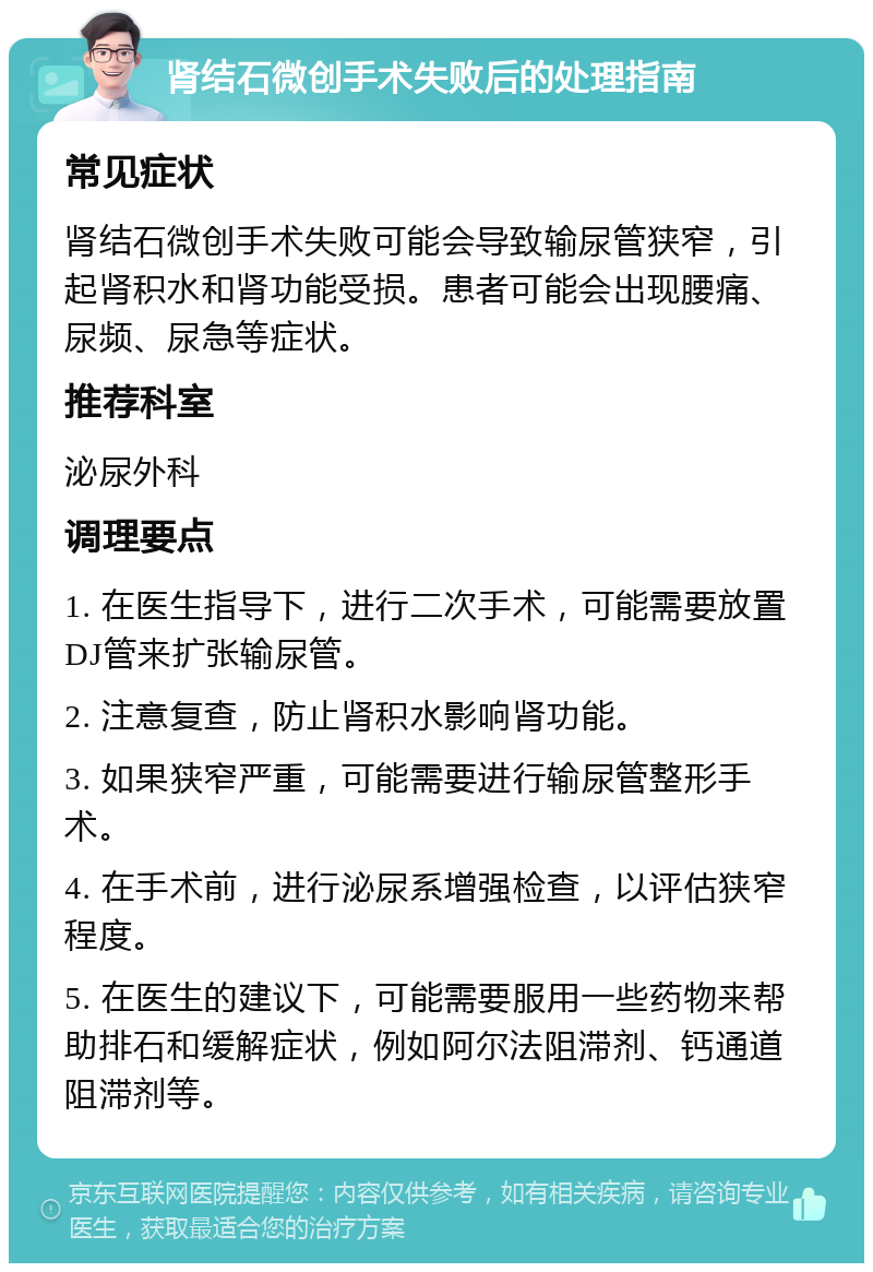 肾结石微创手术失败后的处理指南 常见症状 肾结石微创手术失败可能会导致输尿管狭窄，引起肾积水和肾功能受损。患者可能会出现腰痛、尿频、尿急等症状。 推荐科室 泌尿外科 调理要点 1. 在医生指导下，进行二次手术，可能需要放置DJ管来扩张输尿管。 2. 注意复查，防止肾积水影响肾功能。 3. 如果狭窄严重，可能需要进行输尿管整形手术。 4. 在手术前，进行泌尿系增强检查，以评估狭窄程度。 5. 在医生的建议下，可能需要服用一些药物来帮助排石和缓解症状，例如阿尔法阻滞剂、钙通道阻滞剂等。