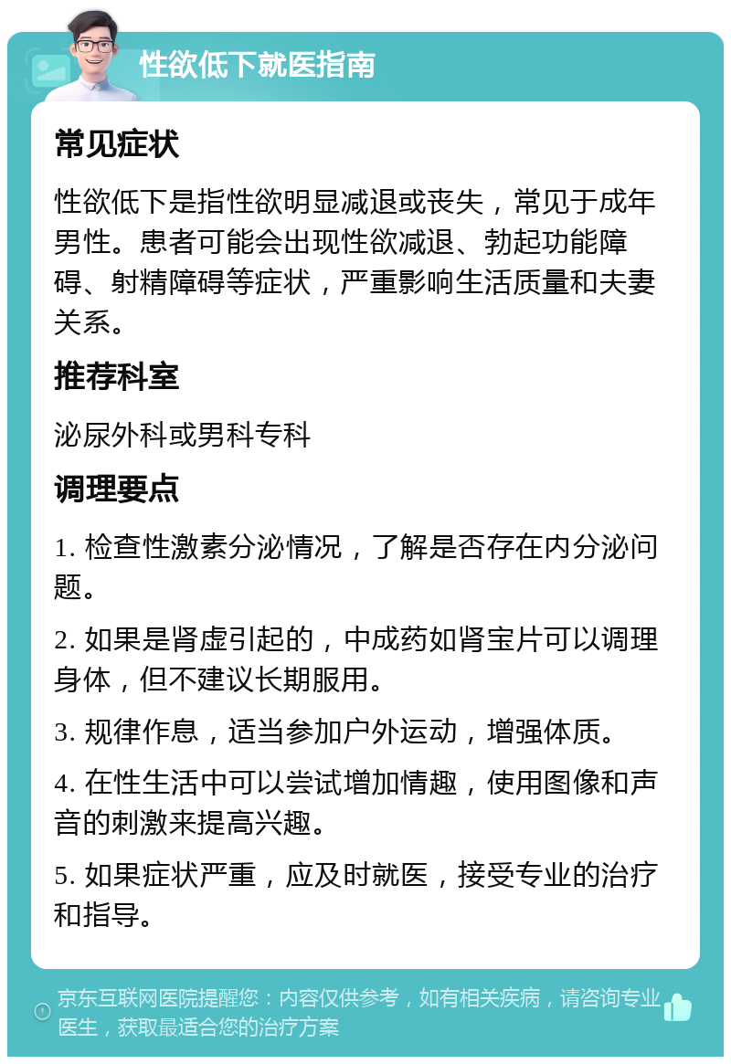 性欲低下就医指南 常见症状 性欲低下是指性欲明显减退或丧失，常见于成年男性。患者可能会出现性欲减退、勃起功能障碍、射精障碍等症状，严重影响生活质量和夫妻关系。 推荐科室 泌尿外科或男科专科 调理要点 1. 检查性激素分泌情况，了解是否存在内分泌问题。 2. 如果是肾虚引起的，中成药如肾宝片可以调理身体，但不建议长期服用。 3. 规律作息，适当参加户外运动，增强体质。 4. 在性生活中可以尝试增加情趣，使用图像和声音的刺激来提高兴趣。 5. 如果症状严重，应及时就医，接受专业的治疗和指导。