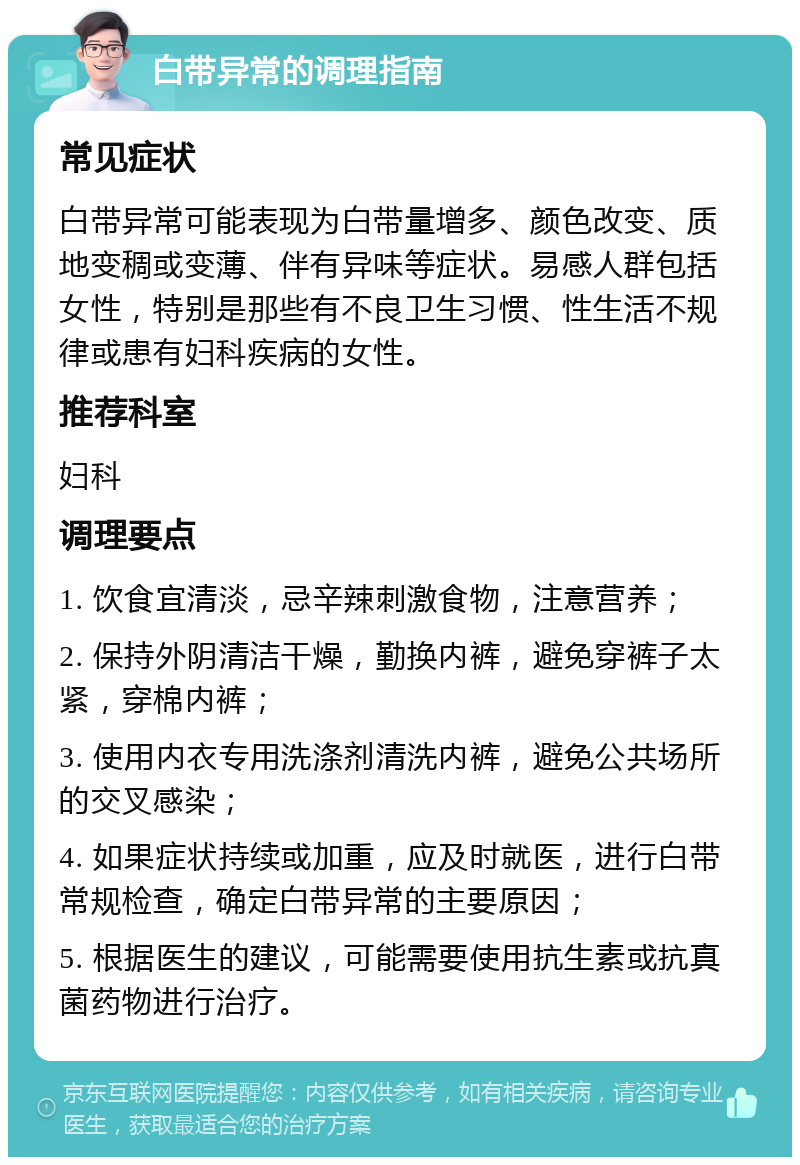 白带异常的调理指南 常见症状 白带异常可能表现为白带量增多、颜色改变、质地变稠或变薄、伴有异味等症状。易感人群包括女性，特别是那些有不良卫生习惯、性生活不规律或患有妇科疾病的女性。 推荐科室 妇科 调理要点 1. 饮食宜清淡，忌辛辣刺激食物，注意营养； 2. 保持外阴清洁干燥，勤换内裤，避免穿裤子太紧，穿棉内裤； 3. 使用内衣专用洗涤剂清洗内裤，避免公共场所的交叉感染； 4. 如果症状持续或加重，应及时就医，进行白带常规检查，确定白带异常的主要原因； 5. 根据医生的建议，可能需要使用抗生素或抗真菌药物进行治疗。