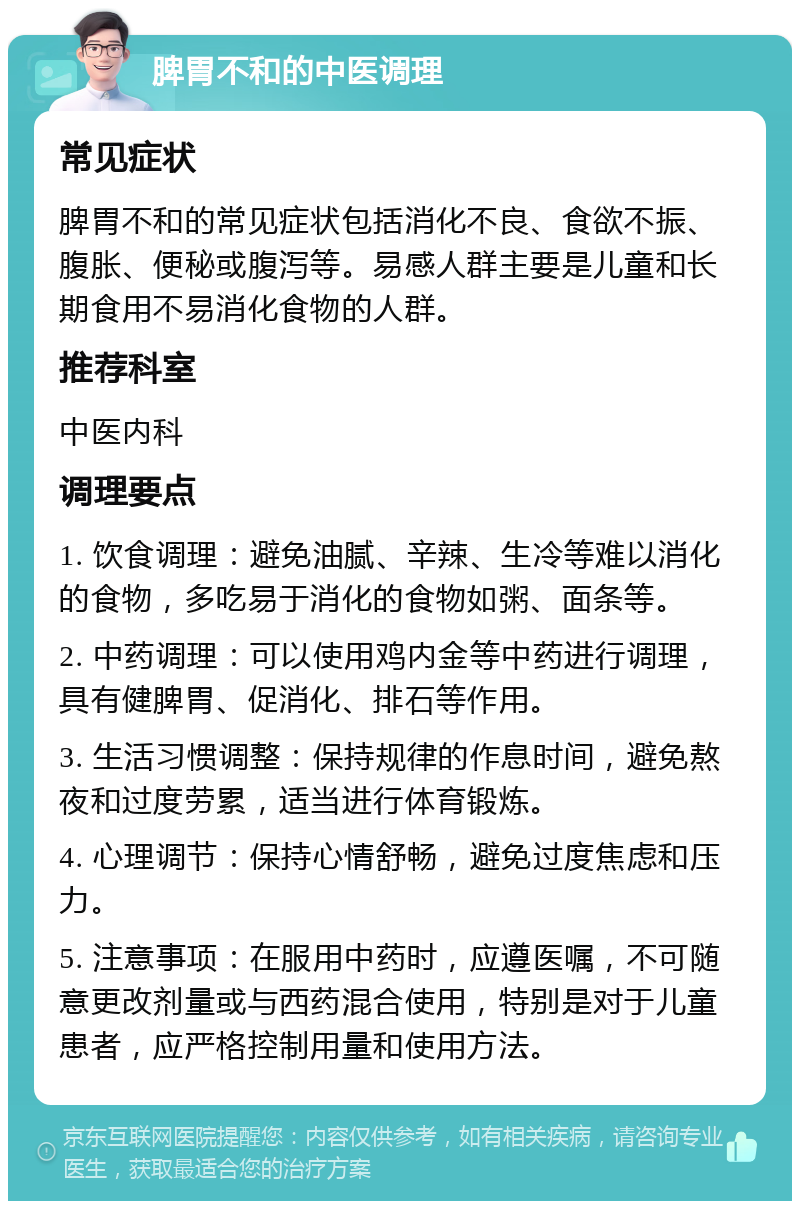 脾胃不和的中医调理 常见症状 脾胃不和的常见症状包括消化不良、食欲不振、腹胀、便秘或腹泻等。易感人群主要是儿童和长期食用不易消化食物的人群。 推荐科室 中医内科 调理要点 1. 饮食调理：避免油腻、辛辣、生冷等难以消化的食物，多吃易于消化的食物如粥、面条等。 2. 中药调理：可以使用鸡内金等中药进行调理，具有健脾胃、促消化、排石等作用。 3. 生活习惯调整：保持规律的作息时间，避免熬夜和过度劳累，适当进行体育锻炼。 4. 心理调节：保持心情舒畅，避免过度焦虑和压力。 5. 注意事项：在服用中药时，应遵医嘱，不可随意更改剂量或与西药混合使用，特别是对于儿童患者，应严格控制用量和使用方法。