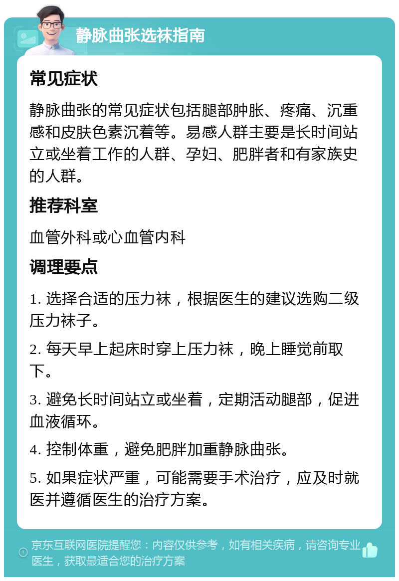 静脉曲张选袜指南 常见症状 静脉曲张的常见症状包括腿部肿胀、疼痛、沉重感和皮肤色素沉着等。易感人群主要是长时间站立或坐着工作的人群、孕妇、肥胖者和有家族史的人群。 推荐科室 血管外科或心血管内科 调理要点 1. 选择合适的压力袜，根据医生的建议选购二级压力袜子。 2. 每天早上起床时穿上压力袜，晚上睡觉前取下。 3. 避免长时间站立或坐着，定期活动腿部，促进血液循环。 4. 控制体重，避免肥胖加重静脉曲张。 5. 如果症状严重，可能需要手术治疗，应及时就医并遵循医生的治疗方案。