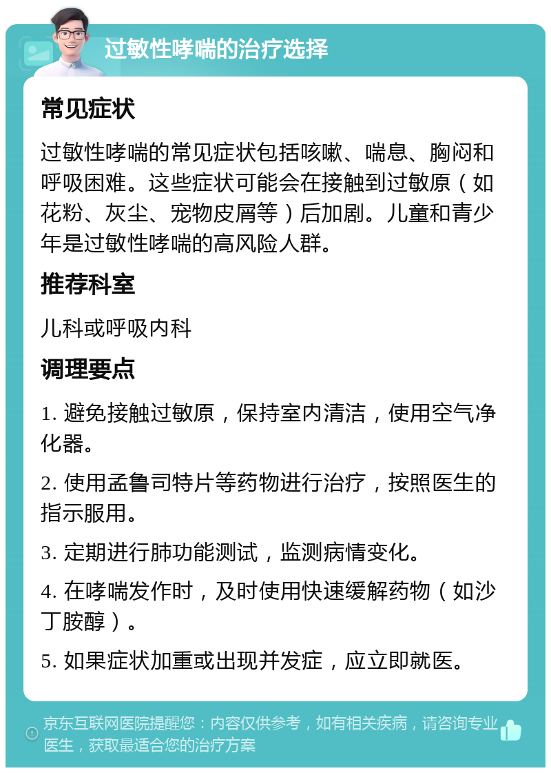 过敏性哮喘的治疗选择 常见症状 过敏性哮喘的常见症状包括咳嗽、喘息、胸闷和呼吸困难。这些症状可能会在接触到过敏原（如花粉、灰尘、宠物皮屑等）后加剧。儿童和青少年是过敏性哮喘的高风险人群。 推荐科室 儿科或呼吸内科 调理要点 1. 避免接触过敏原，保持室内清洁，使用空气净化器。 2. 使用孟鲁司特片等药物进行治疗，按照医生的指示服用。 3. 定期进行肺功能测试，监测病情变化。 4. 在哮喘发作时，及时使用快速缓解药物（如沙丁胺醇）。 5. 如果症状加重或出现并发症，应立即就医。