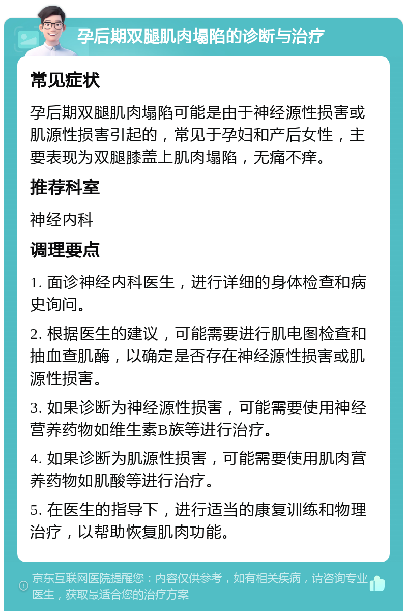 孕后期双腿肌肉塌陷的诊断与治疗 常见症状 孕后期双腿肌肉塌陷可能是由于神经源性损害或肌源性损害引起的，常见于孕妇和产后女性，主要表现为双腿膝盖上肌肉塌陷，无痛不痒。 推荐科室 神经内科 调理要点 1. 面诊神经内科医生，进行详细的身体检查和病史询问。 2. 根据医生的建议，可能需要进行肌电图检查和抽血查肌酶，以确定是否存在神经源性损害或肌源性损害。 3. 如果诊断为神经源性损害，可能需要使用神经营养药物如维生素B族等进行治疗。 4. 如果诊断为肌源性损害，可能需要使用肌肉营养药物如肌酸等进行治疗。 5. 在医生的指导下，进行适当的康复训练和物理治疗，以帮助恢复肌肉功能。