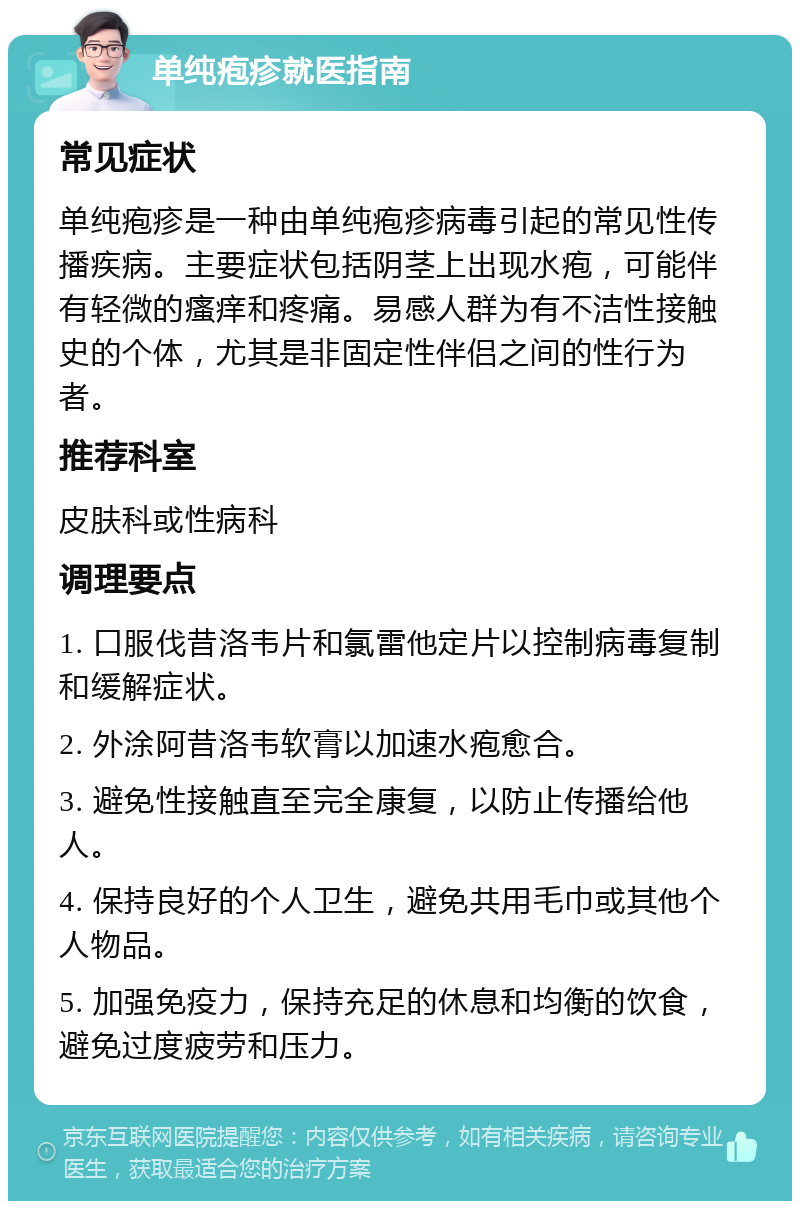 单纯疱疹就医指南 常见症状 单纯疱疹是一种由单纯疱疹病毒引起的常见性传播疾病。主要症状包括阴茎上出现水疱，可能伴有轻微的瘙痒和疼痛。易感人群为有不洁性接触史的个体，尤其是非固定性伴侣之间的性行为者。 推荐科室 皮肤科或性病科 调理要点 1. 口服伐昔洛韦片和氯雷他定片以控制病毒复制和缓解症状。 2. 外涂阿昔洛韦软膏以加速水疱愈合。 3. 避免性接触直至完全康复，以防止传播给他人。 4. 保持良好的个人卫生，避免共用毛巾或其他个人物品。 5. 加强免疫力，保持充足的休息和均衡的饮食，避免过度疲劳和压力。