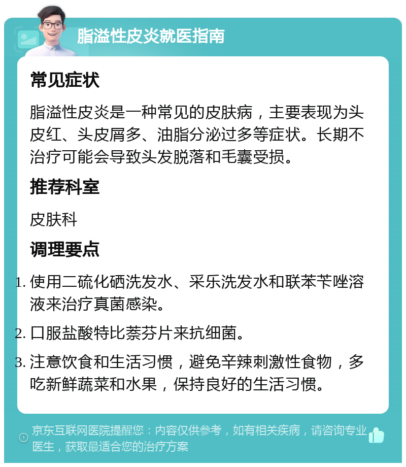 脂溢性皮炎就医指南 常见症状 脂溢性皮炎是一种常见的皮肤病，主要表现为头皮红、头皮屑多、油脂分泌过多等症状。长期不治疗可能会导致头发脱落和毛囊受损。 推荐科室 皮肤科 调理要点 使用二硫化硒洗发水、采乐洗发水和联苯苄唑溶液来治疗真菌感染。 口服盐酸特比萘芬片来抗细菌。 注意饮食和生活习惯，避免辛辣刺激性食物，多吃新鲜蔬菜和水果，保持良好的生活习惯。