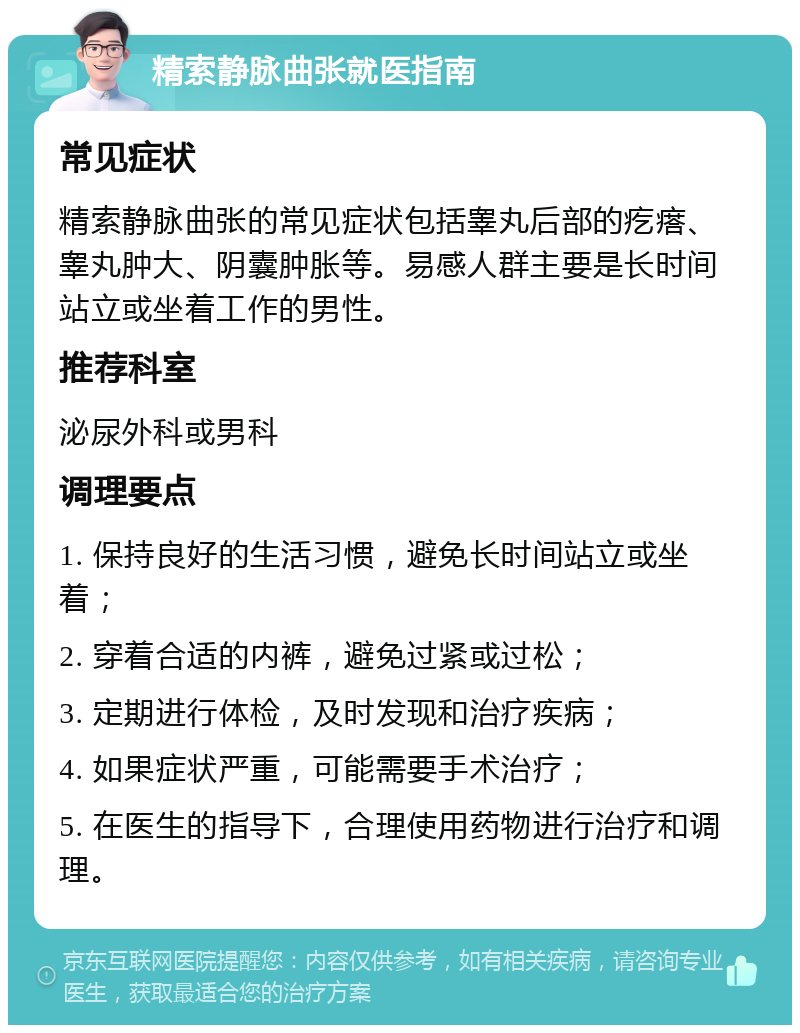 精索静脉曲张就医指南 常见症状 精索静脉曲张的常见症状包括睾丸后部的疙瘩、睾丸肿大、阴囊肿胀等。易感人群主要是长时间站立或坐着工作的男性。 推荐科室 泌尿外科或男科 调理要点 1. 保持良好的生活习惯，避免长时间站立或坐着； 2. 穿着合适的内裤，避免过紧或过松； 3. 定期进行体检，及时发现和治疗疾病； 4. 如果症状严重，可能需要手术治疗； 5. 在医生的指导下，合理使用药物进行治疗和调理。