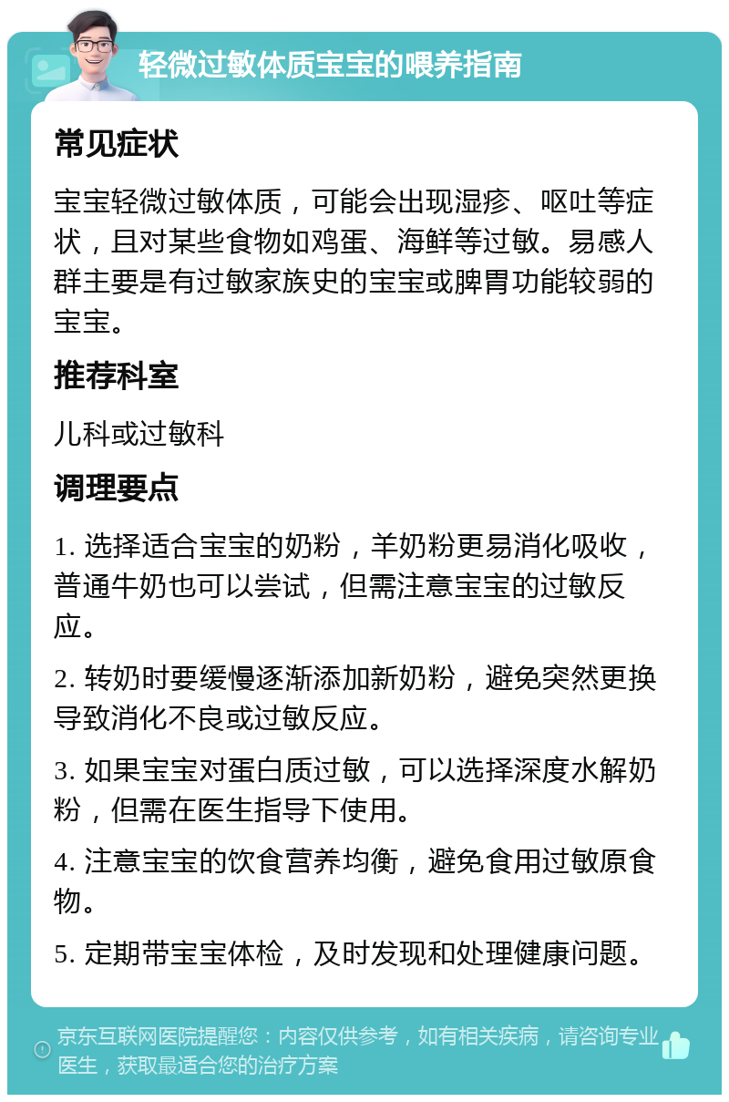 轻微过敏体质宝宝的喂养指南 常见症状 宝宝轻微过敏体质，可能会出现湿疹、呕吐等症状，且对某些食物如鸡蛋、海鲜等过敏。易感人群主要是有过敏家族史的宝宝或脾胃功能较弱的宝宝。 推荐科室 儿科或过敏科 调理要点 1. 选择适合宝宝的奶粉，羊奶粉更易消化吸收，普通牛奶也可以尝试，但需注意宝宝的过敏反应。 2. 转奶时要缓慢逐渐添加新奶粉，避免突然更换导致消化不良或过敏反应。 3. 如果宝宝对蛋白质过敏，可以选择深度水解奶粉，但需在医生指导下使用。 4. 注意宝宝的饮食营养均衡，避免食用过敏原食物。 5. 定期带宝宝体检，及时发现和处理健康问题。