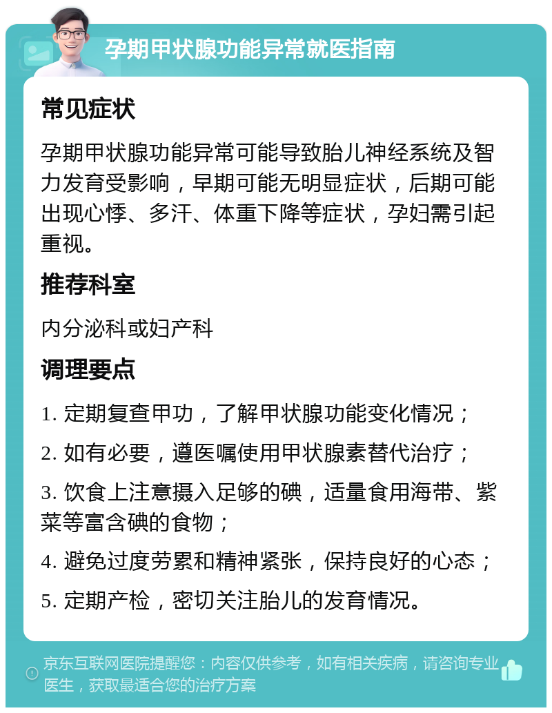 孕期甲状腺功能异常就医指南 常见症状 孕期甲状腺功能异常可能导致胎儿神经系统及智力发育受影响，早期可能无明显症状，后期可能出现心悸、多汗、体重下降等症状，孕妇需引起重视。 推荐科室 内分泌科或妇产科 调理要点 1. 定期复查甲功，了解甲状腺功能变化情况； 2. 如有必要，遵医嘱使用甲状腺素替代治疗； 3. 饮食上注意摄入足够的碘，适量食用海带、紫菜等富含碘的食物； 4. 避免过度劳累和精神紧张，保持良好的心态； 5. 定期产检，密切关注胎儿的发育情况。