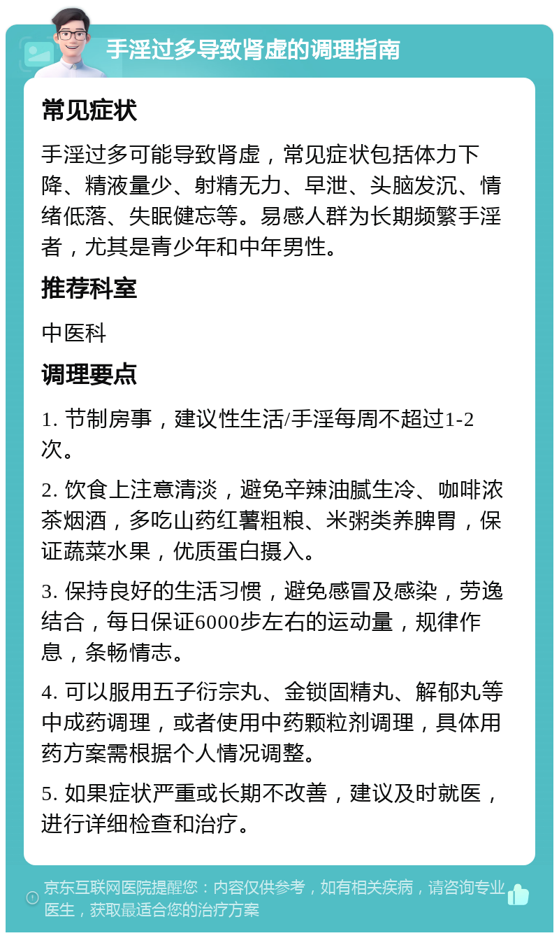 手淫过多导致肾虚的调理指南 常见症状 手淫过多可能导致肾虚，常见症状包括体力下降、精液量少、射精无力、早泄、头脑发沉、情绪低落、失眠健忘等。易感人群为长期频繁手淫者，尤其是青少年和中年男性。 推荐科室 中医科 调理要点 1. 节制房事，建议性生活/手淫每周不超过1-2次。 2. 饮食上注意清淡，避免辛辣油腻生冷、咖啡浓茶烟酒，多吃山药红薯粗粮、米粥类养脾胃，保证蔬菜水果，优质蛋白摄入。 3. 保持良好的生活习惯，避免感冒及感染，劳逸结合，每日保证6000步左右的运动量，规律作息，条畅情志。 4. 可以服用五子衍宗丸、金锁固精丸、解郁丸等中成药调理，或者使用中药颗粒剂调理，具体用药方案需根据个人情况调整。 5. 如果症状严重或长期不改善，建议及时就医，进行详细检查和治疗。