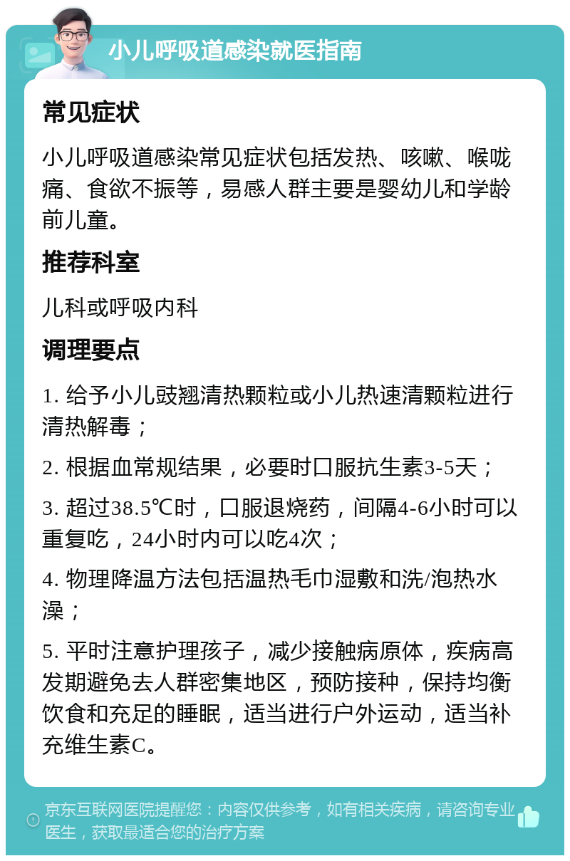 小儿呼吸道感染就医指南 常见症状 小儿呼吸道感染常见症状包括发热、咳嗽、喉咙痛、食欲不振等，易感人群主要是婴幼儿和学龄前儿童。 推荐科室 儿科或呼吸内科 调理要点 1. 给予小儿豉翘清热颗粒或小儿热速清颗粒进行清热解毒； 2. 根据血常规结果，必要时口服抗生素3-5天； 3. 超过38.5℃时，口服退烧药，间隔4-6小时可以重复吃，24小时内可以吃4次； 4. 物理降温方法包括温热毛巾湿敷和洗/泡热水澡； 5. 平时注意护理孩子，减少接触病原体，疾病高发期避免去人群密集地区，预防接种，保持均衡饮食和充足的睡眠，适当进行户外运动，适当补充维生素C。