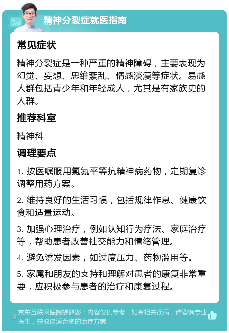 精神分裂症就医指南 常见症状 精神分裂症是一种严重的精神障碍，主要表现为幻觉、妄想、思维紊乱、情感淡漠等症状。易感人群包括青少年和年轻成人，尤其是有家族史的人群。 推荐科室 精神科 调理要点 1. 按医嘱服用氯氮平等抗精神病药物，定期复诊调整用药方案。 2. 维持良好的生活习惯，包括规律作息、健康饮食和适量运动。 3. 加强心理治疗，例如认知行为疗法、家庭治疗等，帮助患者改善社交能力和情绪管理。 4. 避免诱发因素，如过度压力、药物滥用等。 5. 家属和朋友的支持和理解对患者的康复非常重要，应积极参与患者的治疗和康复过程。