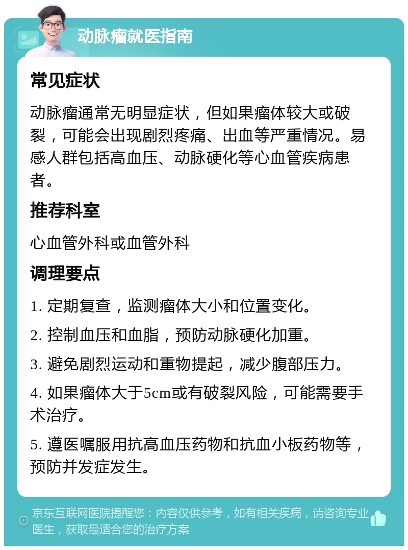 动脉瘤就医指南 常见症状 动脉瘤通常无明显症状，但如果瘤体较大或破裂，可能会出现剧烈疼痛、出血等严重情况。易感人群包括高血压、动脉硬化等心血管疾病患者。 推荐科室 心血管外科或血管外科 调理要点 1. 定期复查，监测瘤体大小和位置变化。 2. 控制血压和血脂，预防动脉硬化加重。 3. 避免剧烈运动和重物提起，减少腹部压力。 4. 如果瘤体大于5cm或有破裂风险，可能需要手术治疗。 5. 遵医嘱服用抗高血压药物和抗血小板药物等，预防并发症发生。