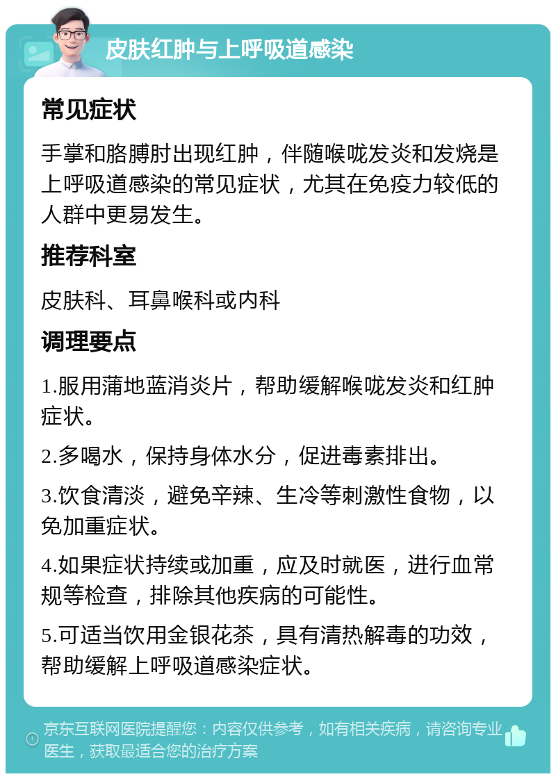 皮肤红肿与上呼吸道感染 常见症状 手掌和胳膊肘出现红肿，伴随喉咙发炎和发烧是上呼吸道感染的常见症状，尤其在免疫力较低的人群中更易发生。 推荐科室 皮肤科、耳鼻喉科或内科 调理要点 1.服用蒲地蓝消炎片，帮助缓解喉咙发炎和红肿症状。 2.多喝水，保持身体水分，促进毒素排出。 3.饮食清淡，避免辛辣、生冷等刺激性食物，以免加重症状。 4.如果症状持续或加重，应及时就医，进行血常规等检查，排除其他疾病的可能性。 5.可适当饮用金银花茶，具有清热解毒的功效，帮助缓解上呼吸道感染症状。