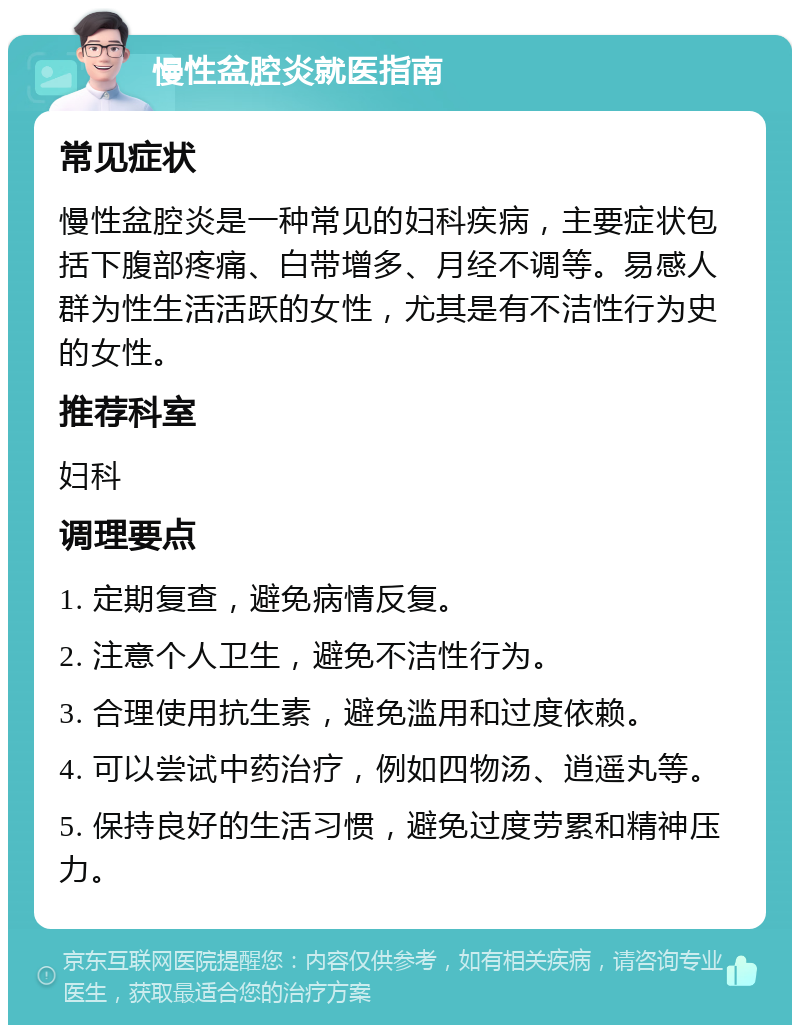 慢性盆腔炎就医指南 常见症状 慢性盆腔炎是一种常见的妇科疾病，主要症状包括下腹部疼痛、白带增多、月经不调等。易感人群为性生活活跃的女性，尤其是有不洁性行为史的女性。 推荐科室 妇科 调理要点 1. 定期复查，避免病情反复。 2. 注意个人卫生，避免不洁性行为。 3. 合理使用抗生素，避免滥用和过度依赖。 4. 可以尝试中药治疗，例如四物汤、逍遥丸等。 5. 保持良好的生活习惯，避免过度劳累和精神压力。