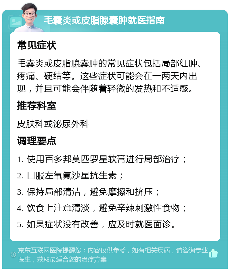 毛囊炎或皮脂腺囊肿就医指南 常见症状 毛囊炎或皮脂腺囊肿的常见症状包括局部红肿、疼痛、硬结等。这些症状可能会在一两天内出现，并且可能会伴随着轻微的发热和不适感。 推荐科室 皮肤科或泌尿外科 调理要点 1. 使用百多邦莫匹罗星软膏进行局部治疗； 2. 口服左氧氟沙星抗生素； 3. 保持局部清洁，避免摩擦和挤压； 4. 饮食上注意清淡，避免辛辣刺激性食物； 5. 如果症状没有改善，应及时就医面诊。