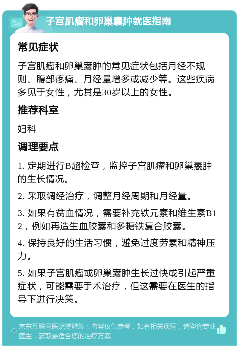 子宫肌瘤和卵巢囊肿就医指南 常见症状 子宫肌瘤和卵巢囊肿的常见症状包括月经不规则、腹部疼痛、月经量增多或减少等。这些疾病多见于女性，尤其是30岁以上的女性。 推荐科室 妇科 调理要点 1. 定期进行B超检查，监控子宫肌瘤和卵巢囊肿的生长情况。 2. 采取调经治疗，调整月经周期和月经量。 3. 如果有贫血情况，需要补充铁元素和维生素B12，例如再造生血胶囊和多糖铁复合胶囊。 4. 保持良好的生活习惯，避免过度劳累和精神压力。 5. 如果子宫肌瘤或卵巢囊肿生长过快或引起严重症状，可能需要手术治疗，但这需要在医生的指导下进行决策。