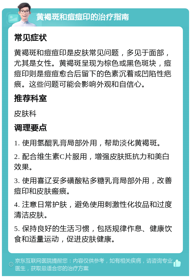 黄褐斑和痘痘印的治疗指南 常见症状 黄褐斑和痘痘印是皮肤常见问题，多见于面部，尤其是女性。黄褐斑呈现为棕色或黑色斑块，痘痘印则是痘痘愈合后留下的色素沉着或凹陷性疤痕。这些问题可能会影响外观和自信心。 推荐科室 皮肤科 调理要点 1. 使用氢醌乳膏局部外用，帮助淡化黄褐斑。 2. 配合维生素C片服用，增强皮肤抵抗力和美白效果。 3. 使用喜辽妥多磺酸粘多糖乳膏局部外用，改善痘印和皮肤瘢痕。 4. 注意日常护肤，避免使用刺激性化妆品和过度清洁皮肤。 5. 保持良好的生活习惯，包括规律作息、健康饮食和适量运动，促进皮肤健康。