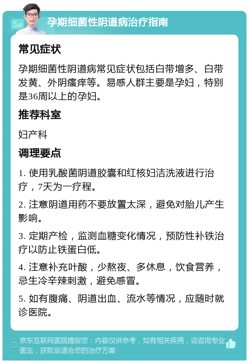 孕期细菌性阴道病治疗指南 常见症状 孕期细菌性阴道病常见症状包括白带增多、白带发黄、外阴瘙痒等。易感人群主要是孕妇，特别是36周以上的孕妇。 推荐科室 妇产科 调理要点 1. 使用乳酸菌阴道胶囊和红核妇洁洗液进行治疗，7天为一疗程。 2. 注意阴道用药不要放置太深，避免对胎儿产生影响。 3. 定期产检，监测血糖变化情况，预防性补铁治疗以防止铁蛋白低。 4. 注意补充叶酸，少熬夜、多休息，饮食营养，忌生冷辛辣刺激，避免感冒。 5. 如有腹痛、阴道出血、流水等情况，应随时就诊医院。