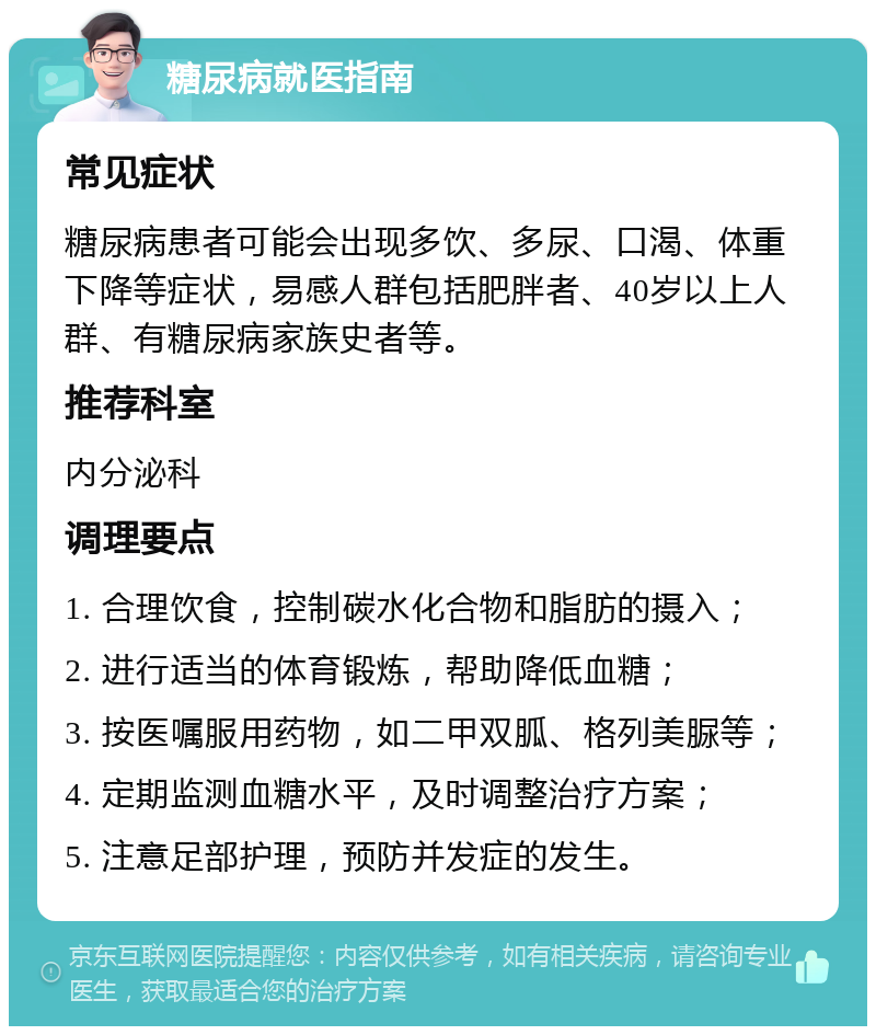 糖尿病就医指南 常见症状 糖尿病患者可能会出现多饮、多尿、口渴、体重下降等症状，易感人群包括肥胖者、40岁以上人群、有糖尿病家族史者等。 推荐科室 内分泌科 调理要点 1. 合理饮食，控制碳水化合物和脂肪的摄入； 2. 进行适当的体育锻炼，帮助降低血糖； 3. 按医嘱服用药物，如二甲双胍、格列美脲等； 4. 定期监测血糖水平，及时调整治疗方案； 5. 注意足部护理，预防并发症的发生。