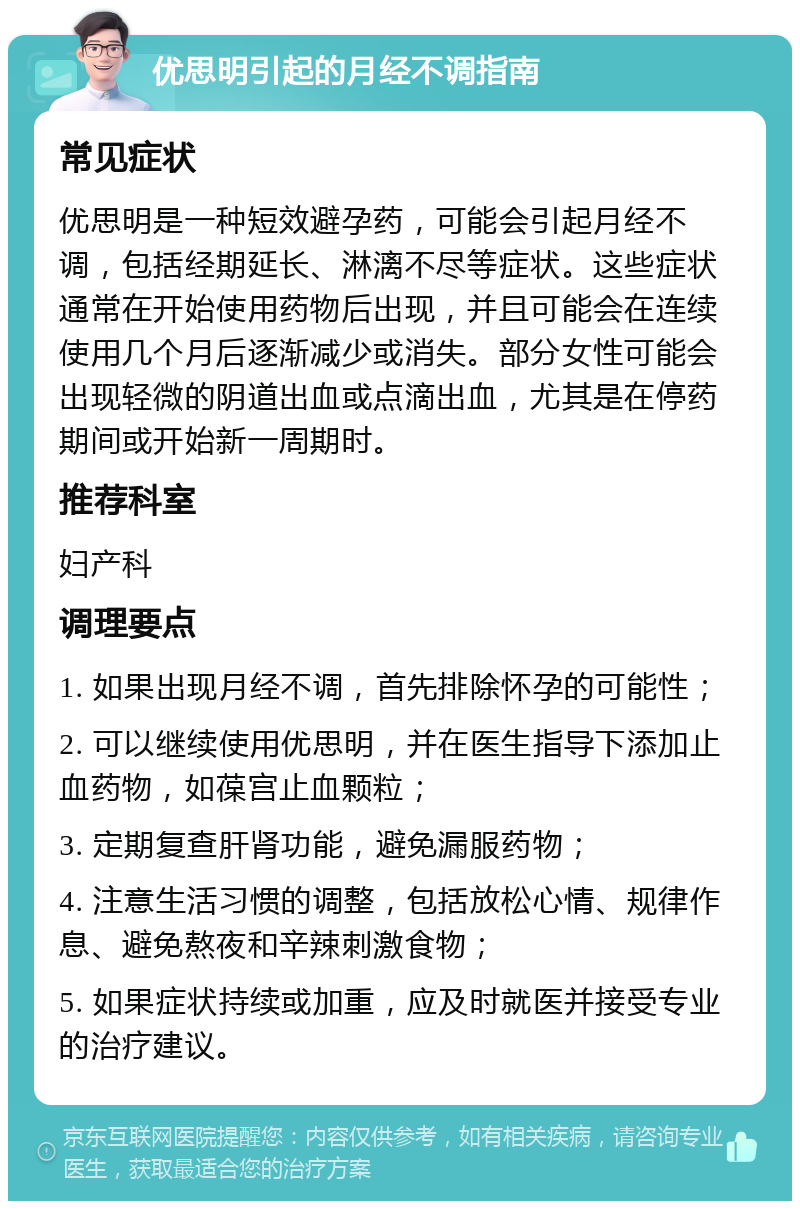 优思明引起的月经不调指南 常见症状 优思明是一种短效避孕药，可能会引起月经不调，包括经期延长、淋漓不尽等症状。这些症状通常在开始使用药物后出现，并且可能会在连续使用几个月后逐渐减少或消失。部分女性可能会出现轻微的阴道出血或点滴出血，尤其是在停药期间或开始新一周期时。 推荐科室 妇产科 调理要点 1. 如果出现月经不调，首先排除怀孕的可能性； 2. 可以继续使用优思明，并在医生指导下添加止血药物，如葆宫止血颗粒； 3. 定期复查肝肾功能，避免漏服药物； 4. 注意生活习惯的调整，包括放松心情、规律作息、避免熬夜和辛辣刺激食物； 5. 如果症状持续或加重，应及时就医并接受专业的治疗建议。