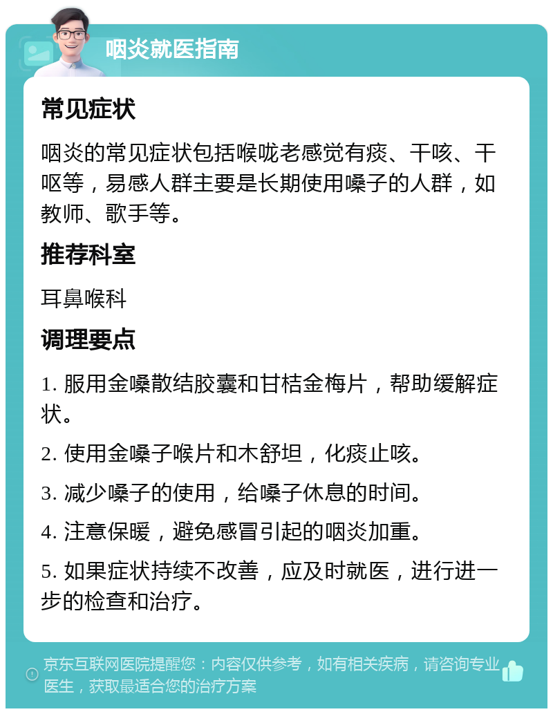 咽炎就医指南 常见症状 咽炎的常见症状包括喉咙老感觉有痰、干咳、干呕等，易感人群主要是长期使用嗓子的人群，如教师、歌手等。 推荐科室 耳鼻喉科 调理要点 1. 服用金嗓散结胶囊和甘桔金梅片，帮助缓解症状。 2. 使用金嗓子喉片和木舒坦，化痰止咳。 3. 减少嗓子的使用，给嗓子休息的时间。 4. 注意保暖，避免感冒引起的咽炎加重。 5. 如果症状持续不改善，应及时就医，进行进一步的检查和治疗。