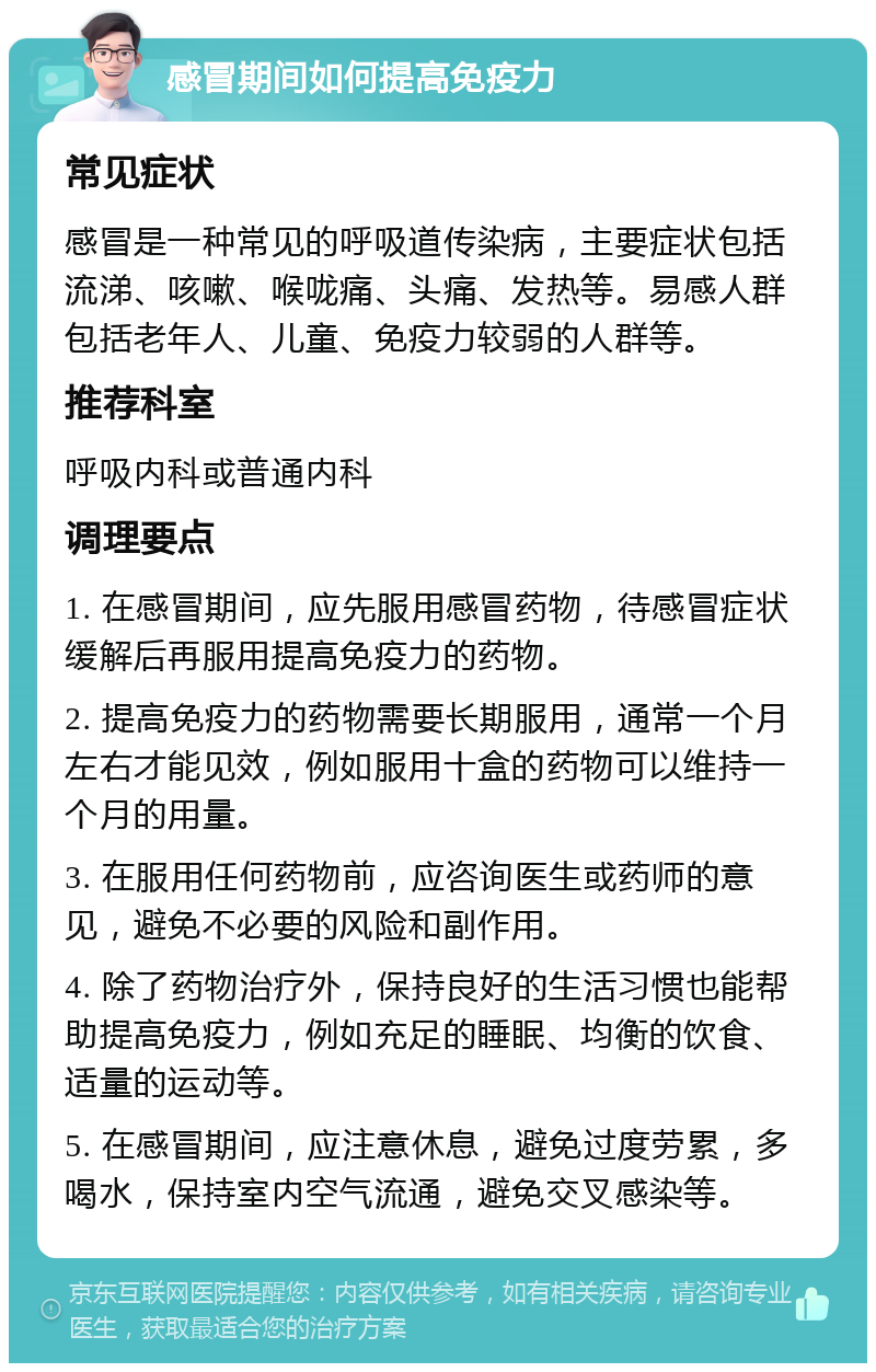 感冒期间如何提高免疫力 常见症状 感冒是一种常见的呼吸道传染病，主要症状包括流涕、咳嗽、喉咙痛、头痛、发热等。易感人群包括老年人、儿童、免疫力较弱的人群等。 推荐科室 呼吸内科或普通内科 调理要点 1. 在感冒期间，应先服用感冒药物，待感冒症状缓解后再服用提高免疫力的药物。 2. 提高免疫力的药物需要长期服用，通常一个月左右才能见效，例如服用十盒的药物可以维持一个月的用量。 3. 在服用任何药物前，应咨询医生或药师的意见，避免不必要的风险和副作用。 4. 除了药物治疗外，保持良好的生活习惯也能帮助提高免疫力，例如充足的睡眠、均衡的饮食、适量的运动等。 5. 在感冒期间，应注意休息，避免过度劳累，多喝水，保持室内空气流通，避免交叉感染等。