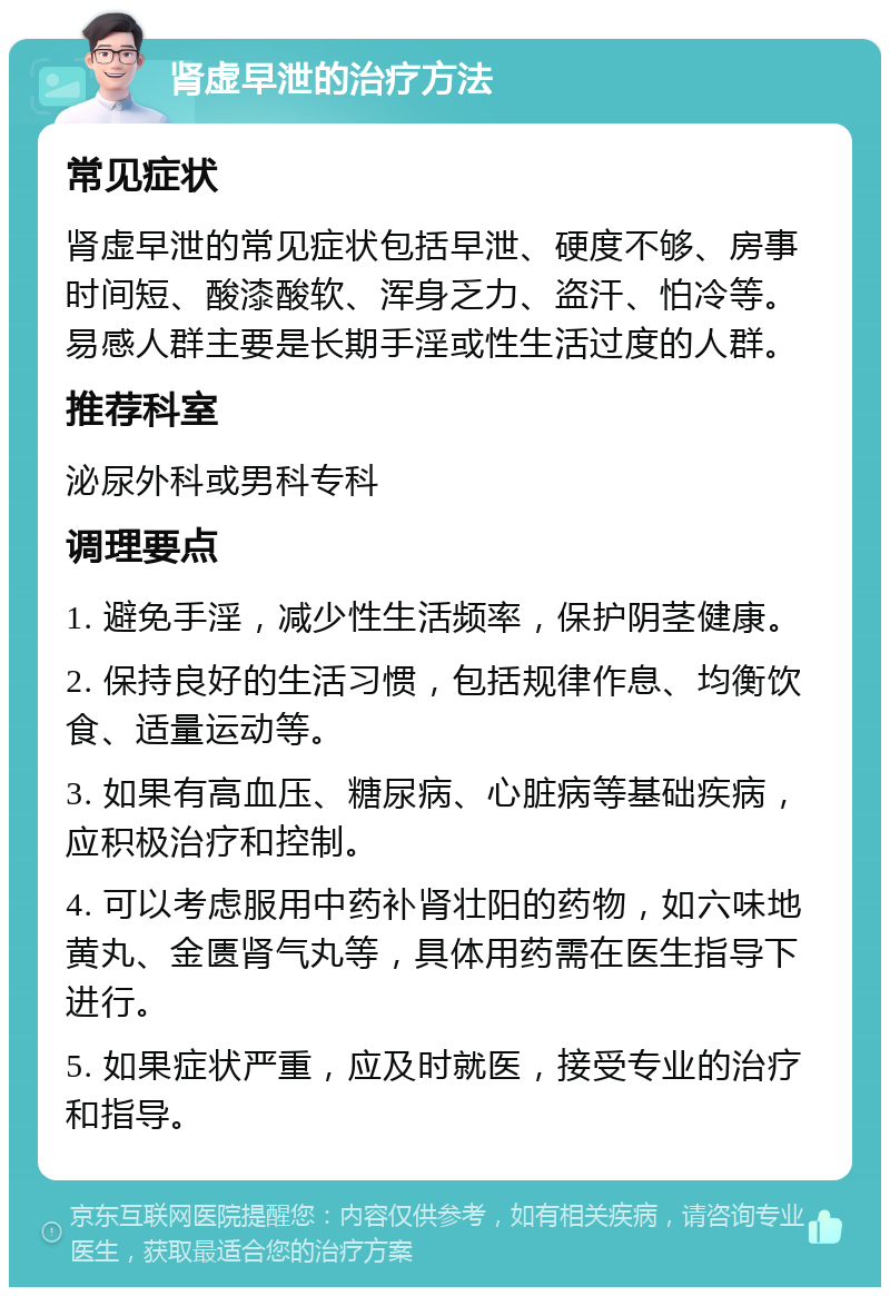 肾虚早泄的治疗方法 常见症状 肾虚早泄的常见症状包括早泄、硬度不够、房事时间短、酸漆酸软、浑身乏力、盗汗、怕冷等。易感人群主要是长期手淫或性生活过度的人群。 推荐科室 泌尿外科或男科专科 调理要点 1. 避免手淫，减少性生活频率，保护阴茎健康。 2. 保持良好的生活习惯，包括规律作息、均衡饮食、适量运动等。 3. 如果有高血压、糖尿病、心脏病等基础疾病，应积极治疗和控制。 4. 可以考虑服用中药补肾壮阳的药物，如六味地黄丸、金匮肾气丸等，具体用药需在医生指导下进行。 5. 如果症状严重，应及时就医，接受专业的治疗和指导。