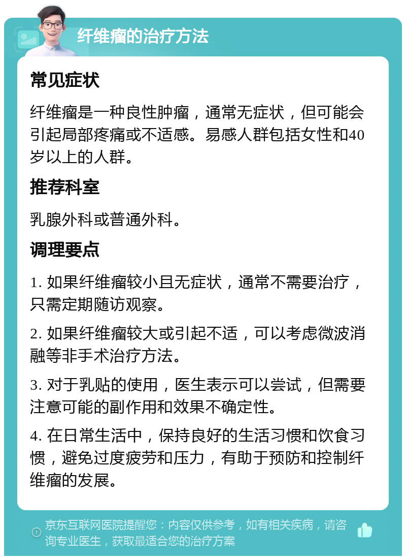 纤维瘤的治疗方法 常见症状 纤维瘤是一种良性肿瘤，通常无症状，但可能会引起局部疼痛或不适感。易感人群包括女性和40岁以上的人群。 推荐科室 乳腺外科或普通外科。 调理要点 1. 如果纤维瘤较小且无症状，通常不需要治疗，只需定期随访观察。 2. 如果纤维瘤较大或引起不适，可以考虑微波消融等非手术治疗方法。 3. 对于乳贴的使用，医生表示可以尝试，但需要注意可能的副作用和效果不确定性。 4. 在日常生活中，保持良好的生活习惯和饮食习惯，避免过度疲劳和压力，有助于预防和控制纤维瘤的发展。