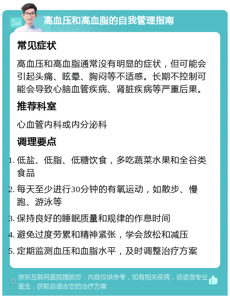 高血压和高血脂的自我管理指南 常见症状 高血压和高血脂通常没有明显的症状，但可能会引起头痛、眩晕、胸闷等不适感。长期不控制可能会导致心脑血管疾病、肾脏疾病等严重后果。 推荐科室 心血管内科或内分泌科 调理要点 低盐、低脂、低糖饮食，多吃蔬菜水果和全谷类食品 每天至少进行30分钟的有氧运动，如散步、慢跑、游泳等 保持良好的睡眠质量和规律的作息时间 避免过度劳累和精神紧张，学会放松和减压 定期监测血压和血脂水平，及时调整治疗方案