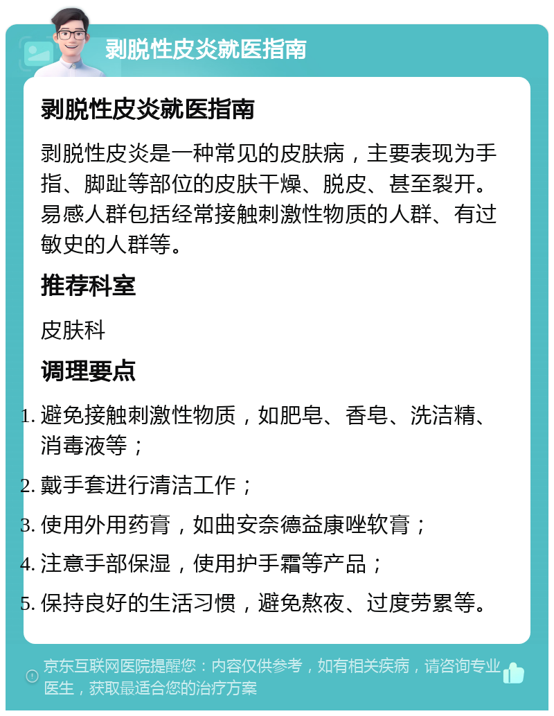 剥脱性皮炎就医指南 剥脱性皮炎就医指南 剥脱性皮炎是一种常见的皮肤病，主要表现为手指、脚趾等部位的皮肤干燥、脱皮、甚至裂开。易感人群包括经常接触刺激性物质的人群、有过敏史的人群等。 推荐科室 皮肤科 调理要点 避免接触刺激性物质，如肥皂、香皂、洗洁精、消毒液等； 戴手套进行清洁工作； 使用外用药膏，如曲安奈德益康唑软膏； 注意手部保湿，使用护手霜等产品； 保持良好的生活习惯，避免熬夜、过度劳累等。