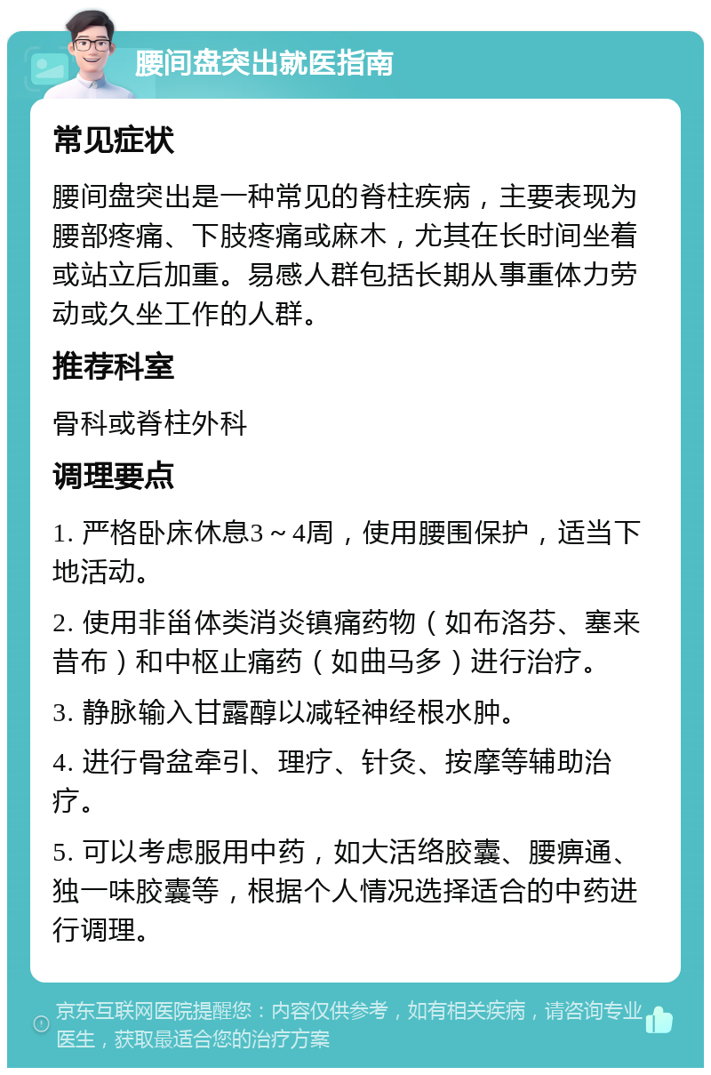 腰间盘突出就医指南 常见症状 腰间盘突出是一种常见的脊柱疾病，主要表现为腰部疼痛、下肢疼痛或麻木，尤其在长时间坐着或站立后加重。易感人群包括长期从事重体力劳动或久坐工作的人群。 推荐科室 骨科或脊柱外科 调理要点 1. 严格卧床休息3～4周，使用腰围保护，适当下地活动。 2. 使用非甾体类消炎镇痛药物（如布洛芬、塞来昔布）和中枢止痛药（如曲马多）进行治疗。 3. 静脉输入甘露醇以减轻神经根水肿。 4. 进行骨盆牵引、理疗、针灸、按摩等辅助治疗。 5. 可以考虑服用中药，如大活络胶囊、腰痹通、独一味胶囊等，根据个人情况选择适合的中药进行调理。