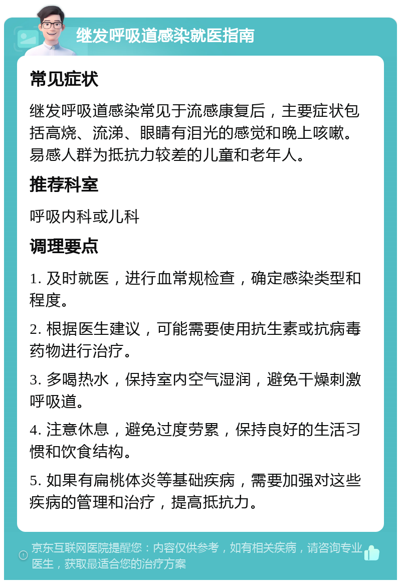 继发呼吸道感染就医指南 常见症状 继发呼吸道感染常见于流感康复后，主要症状包括高烧、流涕、眼睛有泪光的感觉和晚上咳嗽。易感人群为抵抗力较差的儿童和老年人。 推荐科室 呼吸内科或儿科 调理要点 1. 及时就医，进行血常规检查，确定感染类型和程度。 2. 根据医生建议，可能需要使用抗生素或抗病毒药物进行治疗。 3. 多喝热水，保持室内空气湿润，避免干燥刺激呼吸道。 4. 注意休息，避免过度劳累，保持良好的生活习惯和饮食结构。 5. 如果有扁桃体炎等基础疾病，需要加强对这些疾病的管理和治疗，提高抵抗力。