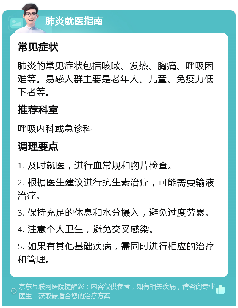 肺炎就医指南 常见症状 肺炎的常见症状包括咳嗽、发热、胸痛、呼吸困难等。易感人群主要是老年人、儿童、免疫力低下者等。 推荐科室 呼吸内科或急诊科 调理要点 1. 及时就医，进行血常规和胸片检查。 2. 根据医生建议进行抗生素治疗，可能需要输液治疗。 3. 保持充足的休息和水分摄入，避免过度劳累。 4. 注意个人卫生，避免交叉感染。 5. 如果有其他基础疾病，需同时进行相应的治疗和管理。