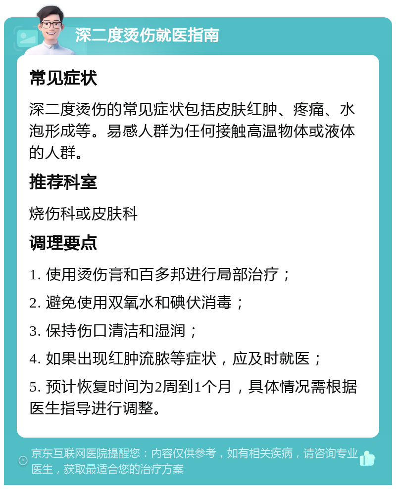 深二度烫伤就医指南 常见症状 深二度烫伤的常见症状包括皮肤红肿、疼痛、水泡形成等。易感人群为任何接触高温物体或液体的人群。 推荐科室 烧伤科或皮肤科 调理要点 1. 使用烫伤膏和百多邦进行局部治疗； 2. 避免使用双氧水和碘伏消毒； 3. 保持伤口清洁和湿润； 4. 如果出现红肿流脓等症状，应及时就医； 5. 预计恢复时间为2周到1个月，具体情况需根据医生指导进行调整。