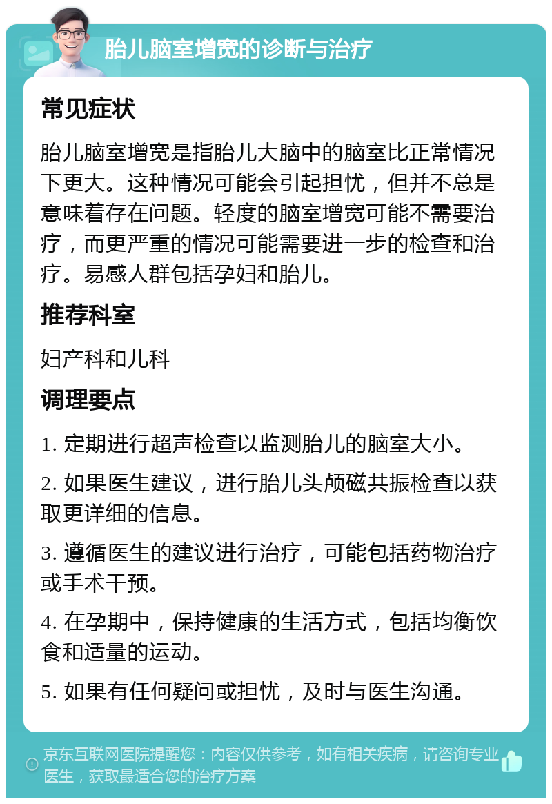 胎儿脑室增宽的诊断与治疗 常见症状 胎儿脑室增宽是指胎儿大脑中的脑室比正常情况下更大。这种情况可能会引起担忧，但并不总是意味着存在问题。轻度的脑室增宽可能不需要治疗，而更严重的情况可能需要进一步的检查和治疗。易感人群包括孕妇和胎儿。 推荐科室 妇产科和儿科 调理要点 1. 定期进行超声检查以监测胎儿的脑室大小。 2. 如果医生建议，进行胎儿头颅磁共振检查以获取更详细的信息。 3. 遵循医生的建议进行治疗，可能包括药物治疗或手术干预。 4. 在孕期中，保持健康的生活方式，包括均衡饮食和适量的运动。 5. 如果有任何疑问或担忧，及时与医生沟通。