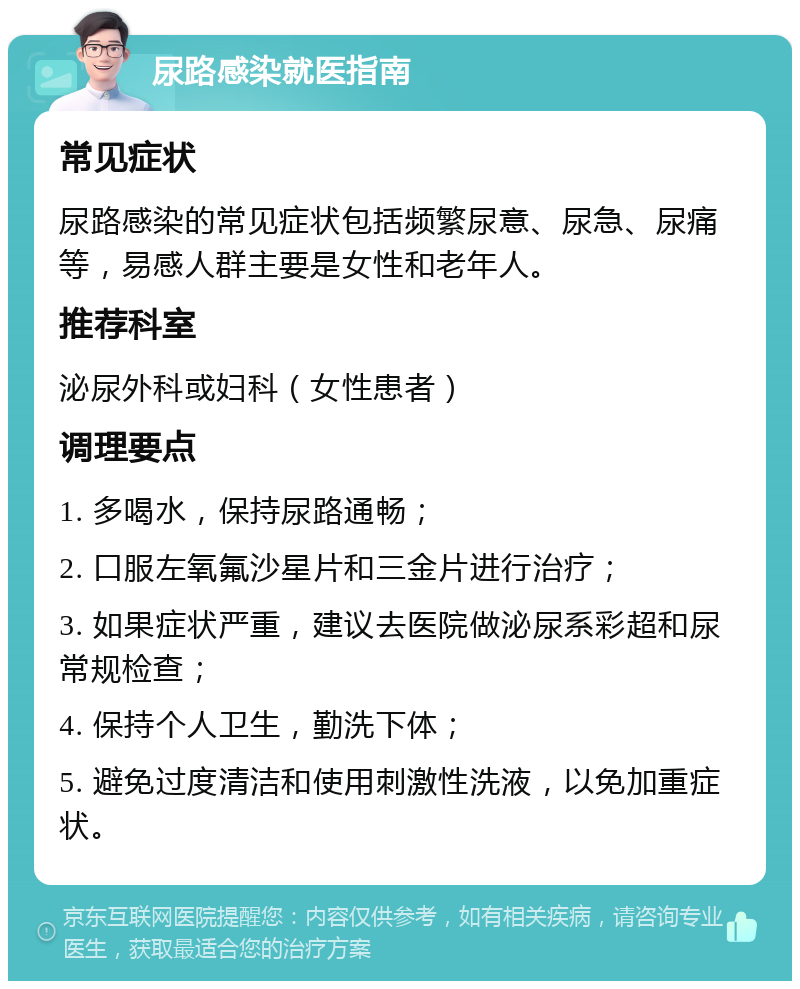 尿路感染就医指南 常见症状 尿路感染的常见症状包括频繁尿意、尿急、尿痛等，易感人群主要是女性和老年人。 推荐科室 泌尿外科或妇科（女性患者） 调理要点 1. 多喝水，保持尿路通畅； 2. 口服左氧氟沙星片和三金片进行治疗； 3. 如果症状严重，建议去医院做泌尿系彩超和尿常规检查； 4. 保持个人卫生，勤洗下体； 5. 避免过度清洁和使用刺激性洗液，以免加重症状。