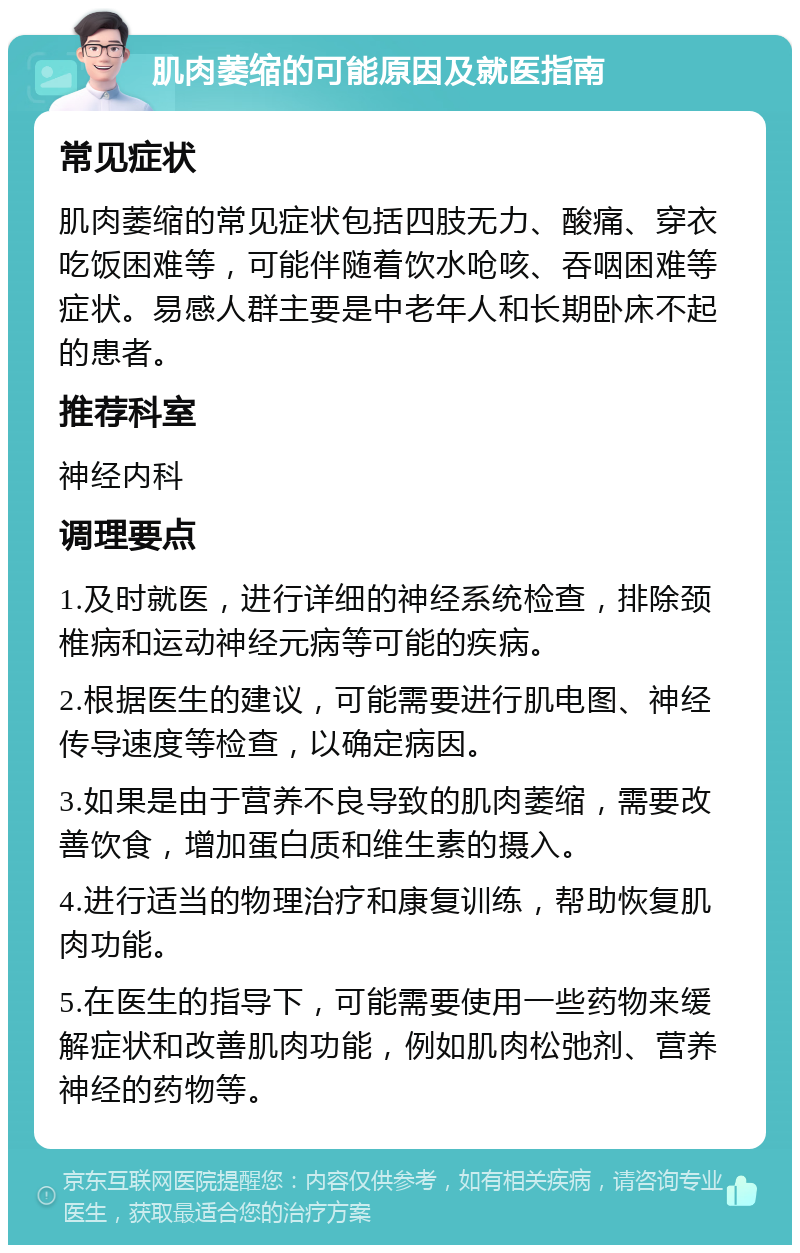 肌肉萎缩的可能原因及就医指南 常见症状 肌肉萎缩的常见症状包括四肢无力、酸痛、穿衣吃饭困难等，可能伴随着饮水呛咳、吞咽困难等症状。易感人群主要是中老年人和长期卧床不起的患者。 推荐科室 神经内科 调理要点 1.及时就医，进行详细的神经系统检查，排除颈椎病和运动神经元病等可能的疾病。 2.根据医生的建议，可能需要进行肌电图、神经传导速度等检查，以确定病因。 3.如果是由于营养不良导致的肌肉萎缩，需要改善饮食，增加蛋白质和维生素的摄入。 4.进行适当的物理治疗和康复训练，帮助恢复肌肉功能。 5.在医生的指导下，可能需要使用一些药物来缓解症状和改善肌肉功能，例如肌肉松弛剂、营养神经的药物等。